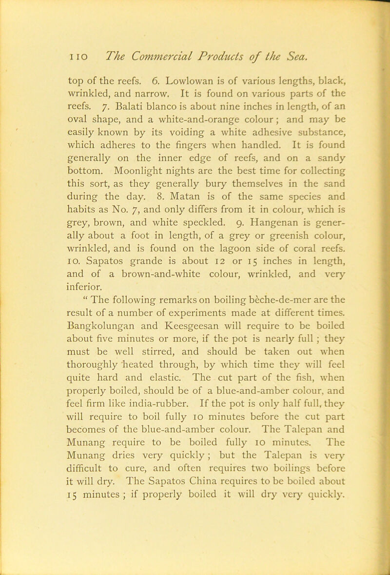 top of the reefs. 6. Lowlowan is of various lengths, black, wrinkled, and narrow. It is found on various parts of the reefs. 7. Balati bianco is about nine inches in length, of an oval shape, and a white-and-orange colour; and may be easily known by its voiding a white adhesive substance, which adheres to the fingers when handled. It is found generally on the inner edge of reefs, and on a sandy bottom. Moonlight nights are the best time for collecting this sort, as they generally bury themselves in the sand during the day. 8. Matan is of the same species and habits as No. 7, and only differs from it in colour, which is grey, brown, and white speckled. 9. Hangenan is gener- ally about a foot in length, of a grey or greenish colour, wrinkled, and is found on the lagoon side of coral reefs. 10. Sapatos grande is about 12 or 15 inches in length, and of a brown-and-white colour, wrinkled, and very inferior. “ The following remarks on boiling beche-de-mer are the result of a number of experiments made at different times. Bangkolungan and Keesgeesan will require to be boiled about five minutes or more, if the pot is nearly full; they must be well stirred, and should be taken out Avhen thoroughly 'heated through, by which time they will feel quite hard and elastic. The cut part of the fish, when properly boiled, should be of a blue-and-amber colour, and feel firm like india-rubber. If the pot is only half full, they will require to boil fully 10 minutes before the cut part becomes of the blue-and-amber colour. The Talepan and Munang require to be boiled fully 10 minutes. The Munang dries very quickly; but the Talepan is very difficult to cure, and often requires two boilings before it will dry. The Sapatos China requires to be boiled about 15 minutes ; if properly boiled it will dry very quickly.