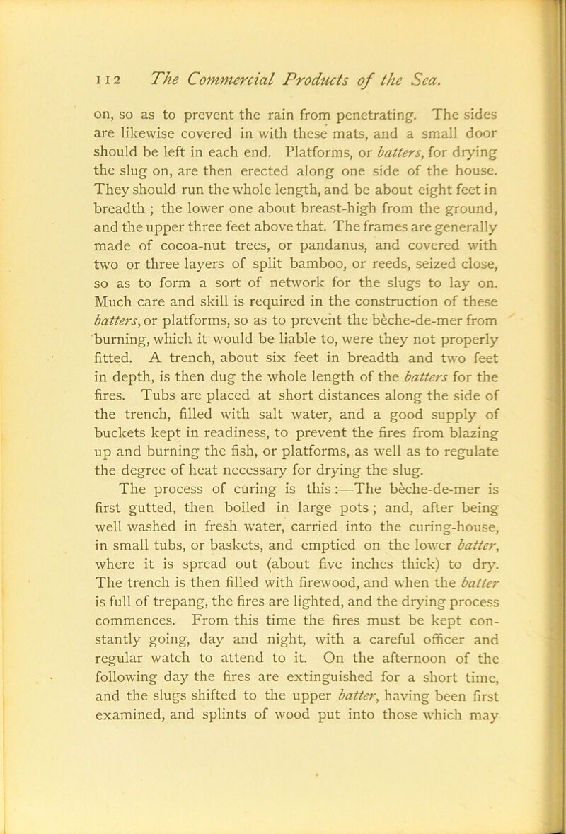 on, so as to prevent the rain from penetrating. The sides are likewise covered in with these mats, and a small door should be left in each end. Platforms, or batters, for drying the slug on, are then erected along one side of the house. They should run the whole length, and be about eight feet in breadth ; the lower one about breast-high from the ground, and the upper three feet above that. The frames are generally made of cocoa-nut trees, or pandanus, and covered with two or three layers of split bamboo, or reeds, seized close, so as to form a sort of network for the slugs to lay on. Much care and skill is required in the construction of these batters, or platforms, so as to prevent the beche-de-mer from burning, which it would be liable to, were they not properly fitted. A trench, about six feet in breadth and two feet in depth, is then dug the whole length of the batters for the fires. Tubs are placed at short distances along the side of the trench, filled with salt water, and a good supply of buckets kept in readiness, to prevent the fires from blazing up and burning the fish, or platforms, as well as to regulate the degree of heat necessary for drying the slug. The process of curing is this:—The beche-de-mer is first gutted, then boiled in large pots ; and, after being well washed in fresh water, carried into the curing-house, in small tubs, or baskets, and emptied on the lower batter, where it is spread out (about five inches thick) to dry. The trench is then filled with firewood, and when the batter is full of trepang, the fires are lighted, and the drying process commences. From this time the fires must be kept con- stantly going, day and night, with a careful officer and regular watch to attend to it. On the afternoon of the following day the fires are extinguished for a short time, and the slugs shifted to the upper batter, having been first examined, and splints of wood put into those which may