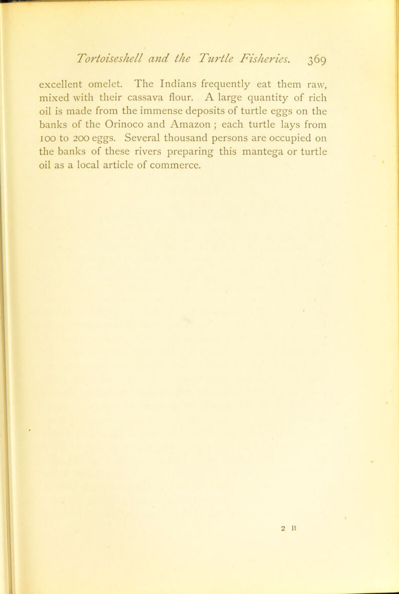 excellent omelet. The Indians frequently eat them raw, mixed with their cassava flour. A large quantity of rich oil is made from the immense deposits of turtle eggs on the banks of the Orinoco and Amazon ; each turtle lays from 100 to 200 eggs. Several thousand persons are occupied on the banks of these rivers preparing this mantega or turtle oil as a local article of commerce. 2 n