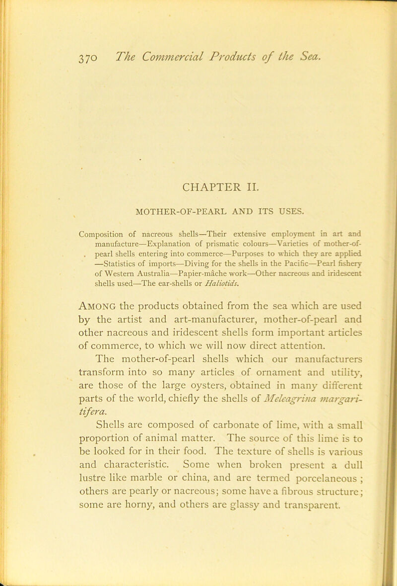 CHAPTER II. MOTHER-OF-PEARL AND ITS USES. Composition of nacreous shells—Their extensive employment in art and manufacture—Explanation of prismatic colours—Varieties of mother-of- . pearl shells entering into commerce—Purposes to which they are applied —Statistics of imports—Diving for the shells in the Pacific—Pearl fishery of Western Australia—Papier-mache work—Other nacreous and iridescent shells used—The ear-shells or Haliotids. Among the products obtained from the sea which are used by the artist and art-manufacturer, mother-of-pearl and other nacreous and iridescent shells form important articles of commerce, to which we will now direct attention. The mother-of-pearl shells which our manufacturers transform into so many articles of ornament and utility, are those of the large oysters, obtained in many different parts of the world, chiefly the shells of Melcagrina maj-gari- tifera. Shells are composed of carbonate of lime, with a small proportion of animal matter. The source of this lime is to be looked for in their food. The texture of shells is various and characteristic. Some when broken present a dull lustre like marble or china, and are termed porcelaneous ; others are pearly or nacreous; some have a fibrous structure; some are horny, and others are glassy and transparent.