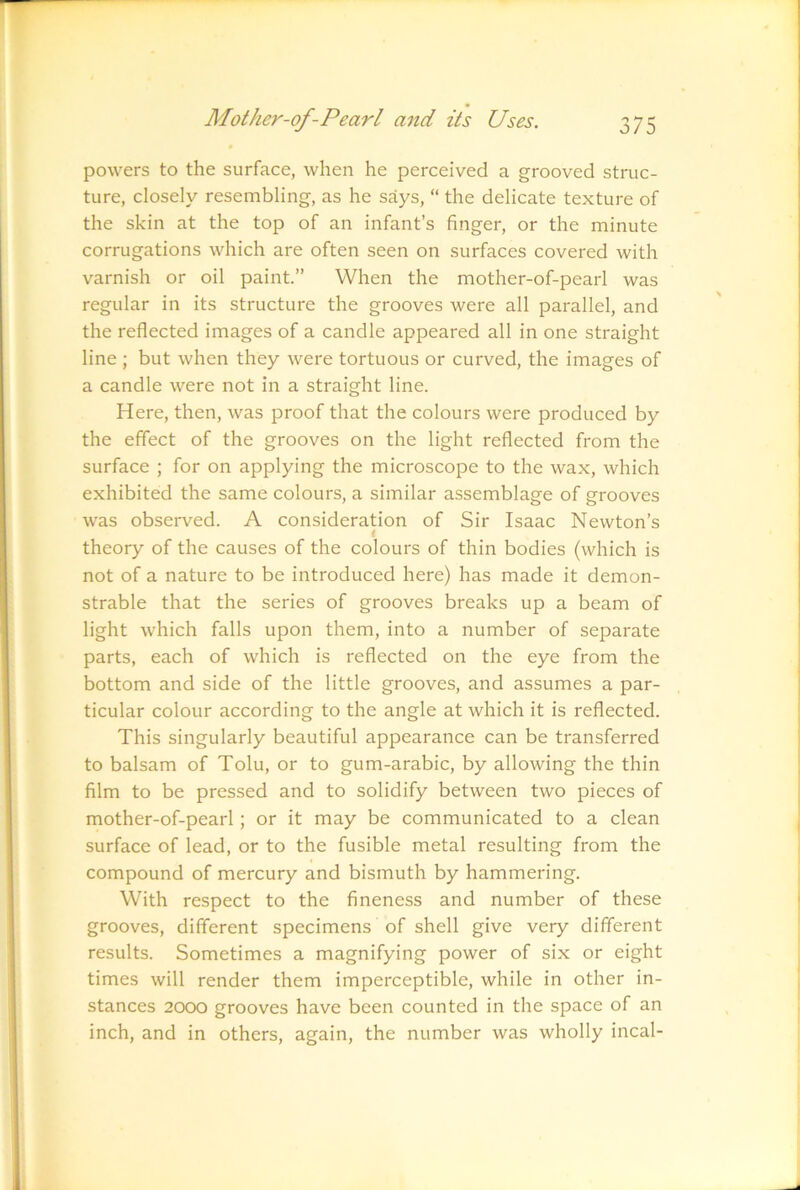 powers to the surface, when he perceived a grooved struc- ture, closely resembling, as he says, “ the delicate texture of the skin at the top of an infant’s finger, or the minute corrugations which are often seen on surfaces covered with varnish or oil paint.” When the mother-of-pearl was regular in its structure the grooves were all parallel, and the reflected images of a candle appeared all in one straight line ; but when they were tortuous or curved, the images of a candle were not in a straight line. Here, then, was proof that the colours were produced by the effect of the grooves on the light reflected from the surface ; for on applying the microscope to the wax, which exhibited the same colours, a similar assemblage of grooves was observed. A consideration of Sir Isaac Newton’s i theory of the causes of the colours of thin bodies (which is not of a nature to be introduced here) has made it demon- strable that the series of grooves breaks up a beam of light which falls upon them, into a number of separate parts, each of which is reflected on the eye from the bottom and side of the little grooves, and assumes a par- ticular colour according to the angle at which it is reflected. This singularly beautiful appearance can be transferred to balsam of Tolu, or to gum-arabic, by allowing the thin film to be pressed and to solidify between two pieces of mother-of-pearl; or it may be communicated to a clean surface of lead, or to the fusible metal resulting from the compound of mercury and bismuth by hammering. With respect to the fineness and number of these grooves, different specimens of shell give very different results. Sometimes a magnifying power of six or eight times will render them imperceptible, while in other in- stances 2000 grooves have been counted in the space of an inch, and in others, again, the number was wholly incal-