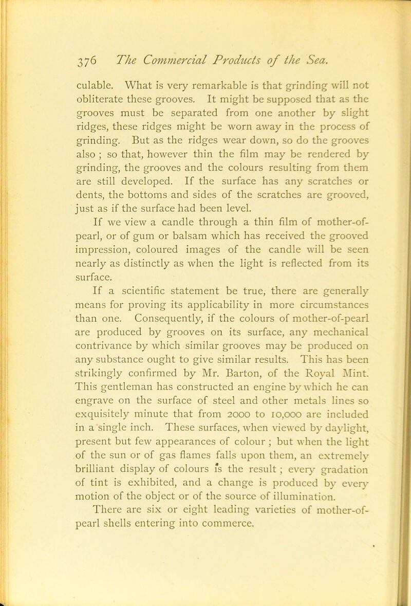 culable. What is very remarkable is that grinding will not obliterate these grooves. It might be supposed that as the grooves must be separated from one another by slight ridges, these ridges might be worn away in the process of grinding. But as the ridges wear down, so do the grooves also ; so that, however thin the film may be rendered by grinding, the grooves and the colours resulting from them are still developed. If the surface has any scratches or dents, the bottoms and sides of the scratches are grooved, just as if the surface had been level. If we view a candle through a thin film of mother-of- pearl, or of gum or balsam which has received the grooved impression, coloured images of the candle will be seen nearly as distinctly as when the light is reflected from its surface. If a scientific statement be true, there are generally means for proving its applicability in more circumstances than one. Consequently, if the colours of mother-of-pearl are produced by grooves on its surface, any mechanical contrivance by which similar grooves may be produced on any substance ought to give similar results. This has been strikingly confirmed by Mr. Barton, of the Royal ]\Iint. This gentleman has constructed an engine by which he can engrave on the surface of steel and other metals lines so exquisitely minute that from 2000 to I0,000 are included in a single inch. These surfaces, when viewed by daylight, present but few appearances of colour ; but when the light of the sun or of gas flames falls upon them, an extremely brilliant display of colours fs the result ; every gradation of tint is exhibited, and a change is produced by ever}^ motion of the object or of the source of illumination. There are six or eight leading varieties of mother-of- pearl shells entering into commerce.