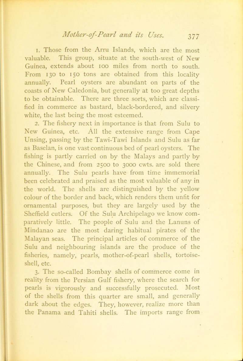 1. Those from the Arru Islands, which are the most valuable. This group, situate at the south-west of New Guinea, extends about lOO miles from north to south. From 130 to 150 tons are obtained from this locality annually. Pearl oysters are abundant on parts of the coasts of New Caledonia, but generally at too great depths to be obtainable. There are three sorts, which are classi- fied in commerce as bastard, black-bordered, and silvery white, the last being the most esteemed. 2. The fishery next in importance is that from Sulu to New Guinea, etc. All the extensive range from Cape Unsing, passing by the Tawi-Tawi Islands and Sulu as far as Baselan, is one vast continuous bed of pearl oysters. The fishing is partly carried on by the Malays and partly by the Chinese, and from 2500 to 3000 cwts. are sold there annually. The Sulu pearls have from time immemorial been celebrated and praised as the most valuable of any in the world. The shells are distinguished by the yellow colour of the border and back, which renders them unfit for ornamental purposes, but they are largely used by the Sheffield cutlers. Of the Sulu Archipelago we know com- paratively little. The people of Sulu and the Lamms of Mindanao are the most daring habitual pirates of the Malayan seas. The principal articles of commerce of the Sulu and neighbouring islands are the produce of the fisheries, namely, pearls, mother-of-pearl shells, tortoise- shell, etc. 3. The so-called Bombay shells of commerce come in reality from the Persian Gulf fishery, where the search for pearls is vigorously and successfully prosecuted. Most of the shells from this quarter are small, and generally dark about the edges. They, however, realize more than the Panama and Tahiti shells. The imports range from