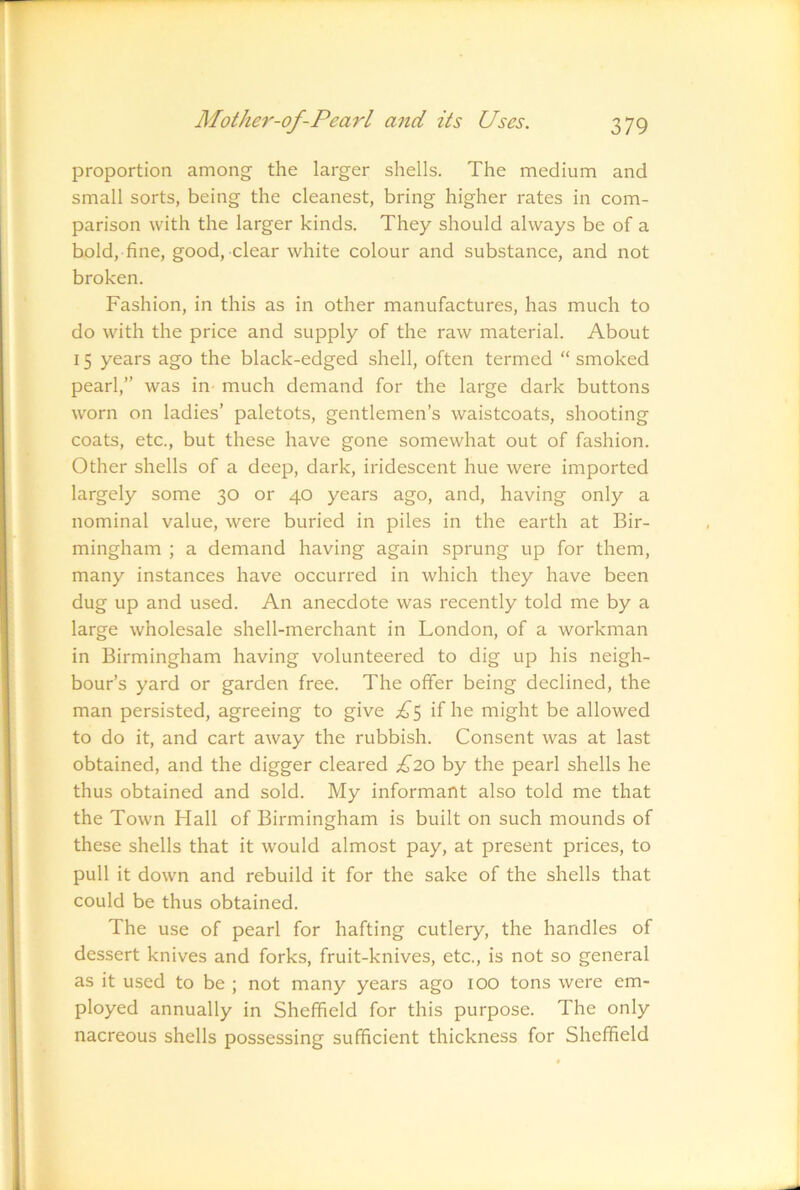 proportion among the larger shells. The medium and small sorts, being the cleanest, bring higher rates in com- parison with the larger kinds. They should always be of a bold, fine, good, clear white colour and substance, and not broken. Fashion, in this as in other manufactures, has much to do with the price and supply of the raw material. About 15 years ago the black-edged shell, often termed “ smoked pearl,” was in- much demand for the large dark buttons worn on ladies’ paletots, gentlemen’s waistcoats, shooting coats, etc., but these have gone somewhat out of fashion. Other shells of a deep, dark, iridescent hue were imported largely some 30 or 40 years ago, and, having only a nominal value, were buried in piles in the earth at Bir- mingham ; a demand having again sprung up for them, many instances have occurred in which they have been dug up and used. An anecdote was recently told me by a large wholesale shell-merchant in London, of a workman in Birmingham having volunteered to dig up his neigh- bour’s yard or garden free. The offer being declined, the man persisted, agreeing to give ;^5 if he might be allowed to do it, and cart away the rubbish. Consent was at last obtained, and the digger cleared £20 by the pearl shells he thus obtained and sold. My informant also told me that the Town Hall of Birmingham is built on such mounds of these shells that it would almost pay, at present prices, to pull it down and rebuild it for the sake of the shells that could be thus obtained. The use of pearl for hafting cutlery, the handles of dessert knives and fork.s, fruit-knives, etc., is not so general as it used to be ; not many years ago 100 tons were em- ployed annually in Sheffield for this purpose. The only nacreous shells possessing sufficient thickness for Sheffield