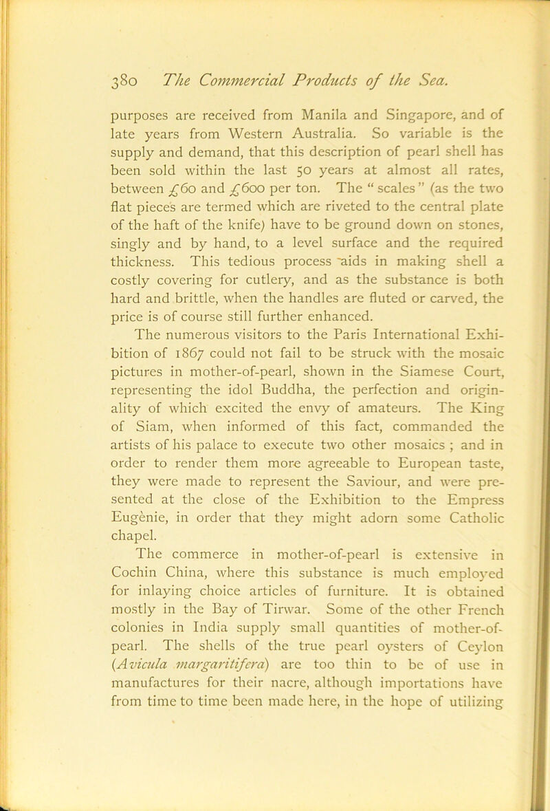 purposes are received from Manila and Singapore, and of late years from Western Australia. So variable is the supply and demand, that this description of pearl shell has been sold within the last 50 years at almost all rates, between £^o and £600 per ton. The “ scales ” (as the two flat pieces are termed which are riveted to the central plate of the haft of the knife) have to be ground down on stones, singly and by hand, to a level surface and the required thickness. This tedious process aids in making shell a costly covering for cutlery, and as the substance is both hard and brittle, when the handles are fluted or carved, the price is of course still further enhanced. The numerous visitors to the Paris International Exhi- bition of 1867 could not fail to be struck with the mosaic pictures in mother-of-pearl, shown in the Siamese Court, representing the idol Buddha, the perfection and origin- ality of which excited the envy of amateurs. The King of Siam, when informed of this fact, commanded the artists of his palace to execute two other mosaics ; and in order to render them more agreeable to European taste, they were made to represent the Saviour, and were pre- sented at the close of the Exhibition to the Empress Eugenie, in order that they might adorn some Catholic chapel. The commerce in mother-of-pearl is extensive in Cochin China, where this substance is much employed for inlaying choice articles of furniture. It is obtained mostly in the Bay of Tirwar. Some of the other French colonies in India supply small quantities of mother-of- pearl. The shells of the true pearl oysters of Ceylon (Avicula inargaritifci'd) are too thin to be of use in manufactures for their nacre, although importations have from time to time been made here, in the hope of utilizing