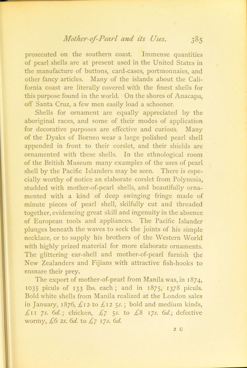 prosecuted on the southern coast. Immense quantities of pearl shells, are at present used in the United States in the manufacture of buttons, card-cases, portmonnaies, qnd other fancy articles. Many of the islands about the Cali- fornia coast are literally covered with the finest shells for this purpose found in the world. On the shores of Anacapa, off Santa Cruz, a few men easily load a schooner. Shells for ornament are equally appreciated by the aboriginal races, and some of their modes of application for decorative purposes are effective and curious. Many of the Dyaks of Borneo wear a large polished pearl shell appended in front to their corslet, and their shields are ornamented with these shells. In the ethnological room of the British Museum many examples of the uses of pearl shell by the Pacific Islanders may be seen. There is espe- cially worthy of notice an elaborate corslet from Polynesia, studded with mother-of-pearl shells, and beautifully orna- mented with a kind of deep swinging fringe made of minute pieces of pearl shell, skilfully cut and threaded together, evidencing great skill and ingenuity in the absence of European tools and appliances. The Pacific Islander plunges beneath the waves to seek the joints of his simple necklace, or to supply his brothers of the Western World with highly prized material for more elaborate ornaments. The glittering ear-shell and mother-of-pearl furnish tjie New Zealanders and Fijians with attractive fish-hooks to ensnare their prey. The export of mother-of-pearl from Manila was, in 1874, 1035 piculs of 133 lbs. each ; and in 1875, 1378 piculs. Bold white shells from Manila realized at the London sales in January, 1876, ;^I2 to ;6i2 5^-.; bold and medium kinds, £ii ys. 6d.\ chicken, £j 5^. to £S lys. 6d.\ defective wormy, £6 2s. 6d. to £y lys. 6d. 2 c
