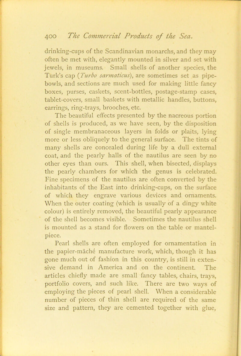 drinking-cups of the Scandinavian monarchs, and they may often be met with, elegantly mounted in silver and set with jewels, in museums. Small shells of another species, the Turk’s cap {Turbo sannaticus), are sometimes set as pipe- bowls, and sections are much used for making little fancy boxes, purses, caskets, scent-bottles, postage-stamp cases, tablet-covers, small baskets with metallic handles, buttons, earrings, ring-trays, brooches, etc. The beautiful effects presented by the nacreous portion of shells is produced, as we have seen, by the disposition of single membranaceous layers in folds or plaits, lying more or less obliquely to the general surface. The tints of many shells are concealed during life by a dull external coat, and the pearly halls of the nautilus are seen by no other eyes than ours. This shell, when bisected, displays the pearly chambers for which the genus is celebrated. Fine specimens of the nautilus are often converted by the inhabitants of the East into drinking-cups, on the surface of which they engrave various devices and ornaments. When the outer coating (whicli is usually of a dingy white colour) is entirely removed, the beautiful pearly appearance of the shell becomes visible. Sometimes the nautilus shell is mounted as a stand for flowers on the table or mantel- piece. Pearl shells are often employed for ornamentation in the papier-mache manufacture work, which, though it has gone much out of fashion in this country, is still in exten- sive demand in America and on the continent. The articles chiefly made are small fancy tables, chairs, trays, portfolio covers, and such like. There are two ways of employing the pieces of pearl shell. When a considerable number of pieces of thin shell are required of the same size and pattern, they are cemented together with glue.