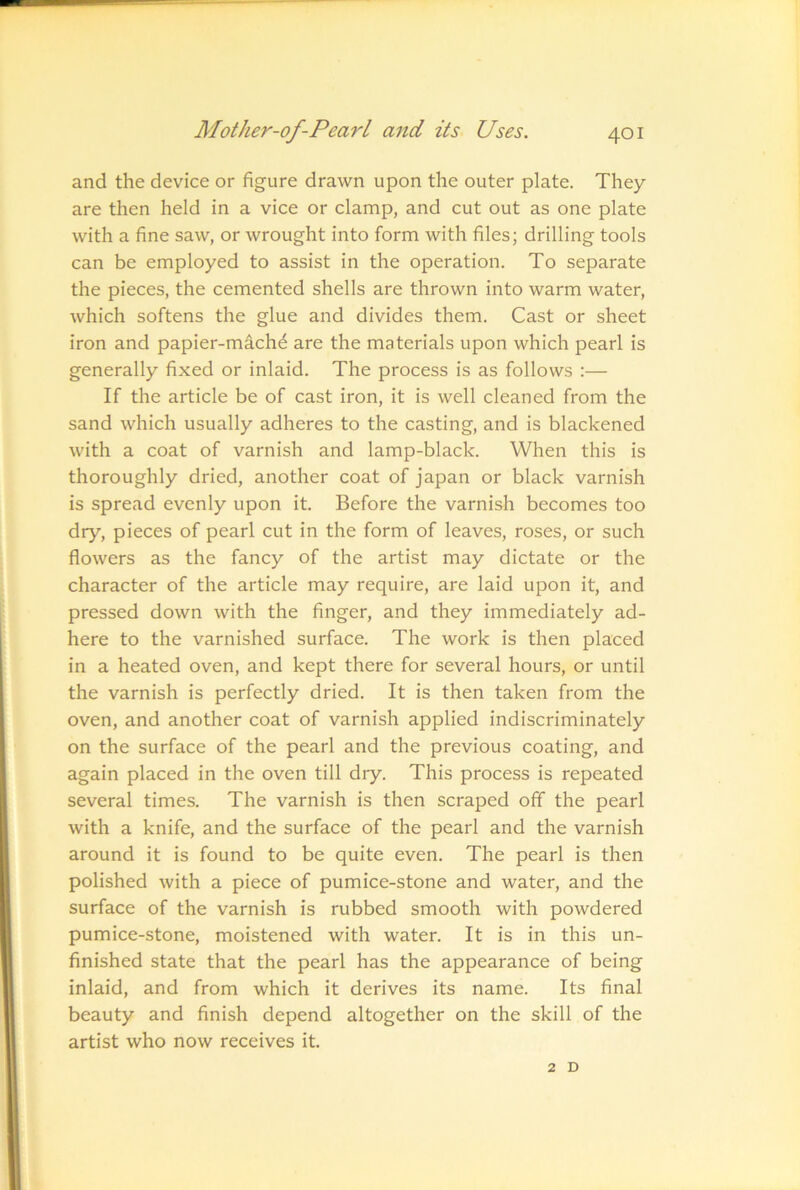 and the device or figure drawn upon the outer plate. They are then held in a vice or clamp, and cut out as one plate with a fine saw, or wrought into form with files; drilling tools can be employed to assist in the operation. To separate the pieces, the cemented shells are thrown into warm water, which softens the glue and divides them. Cast or sheet iron and papier-machd are the materials upon which pearl is generally fixed or inlaid. The process is as follows :— If the article be of cast iron, it is well cleaned from the sand which usually adheres to the casting, and is blackened with a coat of varnish and lamp-black. When this is thoroughly dried, another coat of japan or black varnish is spread evenly upon it. Before the varnish becomes too dry, pieces of pearl cut in the form of leaves, roses, or such flowers as the fancy of the artist may dictate or the character of the article may require, are laid upon it, and pressed down with the finger, and they immediately ad- here to the varnished surface. The work is then placed in a heated oven, and kept there for several hours, or until the varnish is perfectly dried. It is then taken from the oven, and another coat of varnish applied indiscriminately on the surface of the pearl and the previous coating, and again placed in the oven till dry. This process is repeated several times. The varnish is then scraped ofif the pearl with a knife, and the surface of the pearl and the varnish around it is found to be quite even. The pearl is then polished with a piece of pumice-stone and water, and the surface of the varnish is rubbed smooth with powdered pumice-stone, moistened with water. It is in this un- finished state that the pearl has the appearance of being inlaid, and from which it derives its name. Its final beauty and finish depend altogether on the skill of the artist who now receives it. 2 D