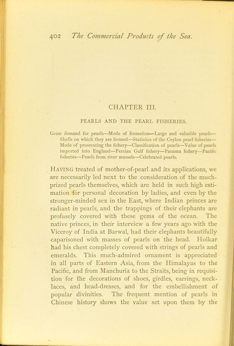 CHAPTER III. PEARLS AND THE PEARL FISHERIES. Great demand for pearls—Mode of formation—Large and valuable p>earls— Shells on which they are formed—Statistics of the Ceylon pearl fisheries— Mode of prosecuting the fishery—Classification of pearls—Value of pearls imported into England—Persian Gulf fishery—Panama fishery—Pacific fisheries—Pearls from river mussels—Celebrated pearls. Having treated of mother-of-pearl and its applications, we are necessarily led next to the consideration of the much- prized pearls themselves, which are held in such high esti- mation for personal decoration by ladies, and even by the stronger-minded sex in the East, where Indian princes are radiant in pearls, and the trappings of their elephants are profusely covered with these gems of the ocean. The native princes, in their interview a few years ago with the Viceroy of India at Barwal, had their elephants beautifully caparisoned with masses of pearls on the head. Holkar had his chest completely covered with strings of pearls and emeralds. This much-admired ornament is appreciated in all parts of Eastern Asia, from the Himalayas to the Pacific, and from Manchuria to the Straits, being in requisi- tion for the decorations of shoes, girdles, earrings, neck- laces, and head-dresses, and for the embellishment of popular divinities. The frequent mention of pearls in Chinese history shows the value set upon them by the