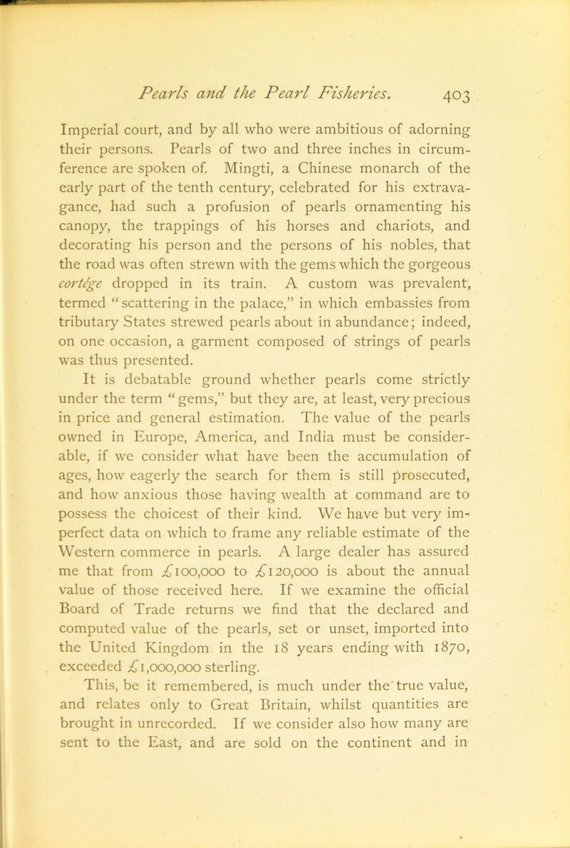 Imperial court, and by all who were ambitious of adorning their persons. Pearls of two and three inches in circum- ference are spoken of. Mingti, a Chinese monarch of the early part of the tenth century, celebrated for his extrava- gance, had such a profusion of pearls ornamenting his canopy, the trappings of his horses and chariots, and decorating his person and the persons of his nobles, that the road was often strewn with the gems which the gorgeous cortege dropped in its train. A custom was prevalent, termed “ scattering in the palace,” in which embassies from tributary States strewed pearls about in abundance; indeed, on one occasion, a garment composed of strings of pearls was thus presented. It is debatable ground whether pearls come strictly under the term “ gems,” but they are, at least, very precious in price and general estimation. The value of the pearls owned in Europe, America, and India must be consider- able, if we consider what have been the accumulation of ages, how eagerly the search for them is still prosecuted, and how anxious those having wealth at command are to possess the choicest of their kind. We have but very im- perfect data on which to frame any reliable estimate of the Western commerce in pearls. A large dealer has assured me that from 100,000 to 20,000 is about the annual value of those received here. If we examine the official Board of Trade returns we find that the declared and computed value of the pearls, set or unset, imported into the United Kingdom in the 18 years ending with 1870, exceeded 1,000,000 sterling. This, be it remembered, is much under the'true value, and relates only to Great Britain, whilst quantities are brought in unrecorded. If we consider also how many are sent to the East, and are sold on the continent and in