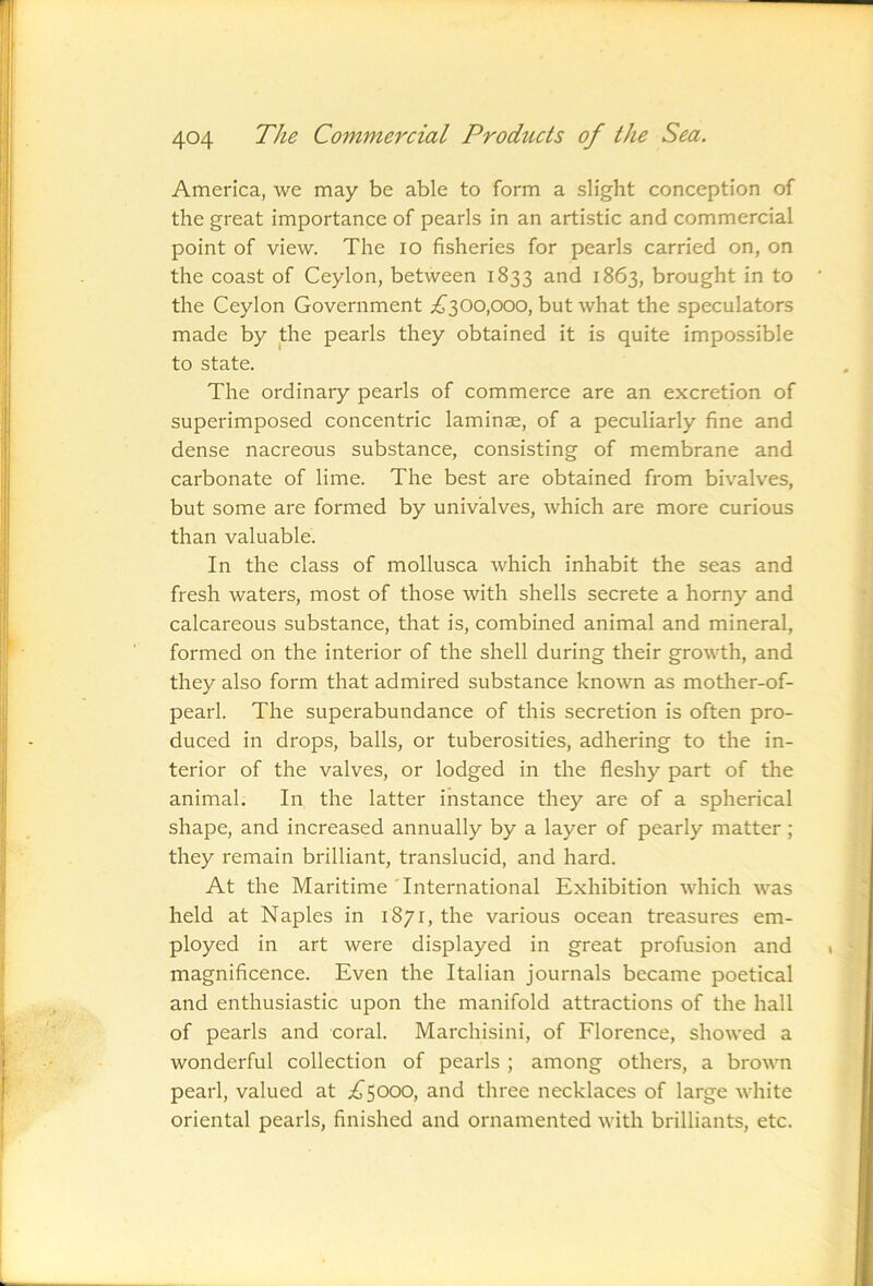 America, we may be able to form a slight conception of the great importance of pearls in an artistic and commercial point of view. The lO fisheries for pearls carried on, on the coast of Ceylon, between 1833 and 1863, brought in to the Ceylon Government ;£'300,000, but what the speculators made by the pearls they obtained it is quite impossible to state. The ordinary pearls of commerce are an excretion of superimposed concentric laminae, of a peculiarly fine and dense nacreous substance, consisting of membrane and carbonate of lime. The best are obtained from bivalves, but some are formed by univalves, which are more curious than valuable. In the class of mollusca which inhabit the seas and fresh waters, most of those with shells secrete a horny and calcareous substance, that is, combined animal and mineral, formed on the interior of the shell during their growth, and they also form that admired substance known as mother-of- pearl. The superabundance of this secretion is often pro- duced in drops, balls, or tuberosities, adhering to the in- terior of the valves, or lodged in the fleshy part of the animal. In the latter instance they are of a spherical shape, and increased annually by a layer of pearly matter; they remain brilliant, translucid, and hard. At the Maritime International Exhibition Avhich was held at Naples in 1871, the various ocean treasures em- ployed ill art were displayed in great profusion and magnificence. Even the Italian journals became poetical and enthusiastic upon the manifold attractions of the hall of pearls and coral. Marchisini, of Florence, showed a wonderful collection of pearls ; among others, a brown pearl, valued at ;^^5000, and three necklaces of large white oriental pearls, finished and ornamented with brilliants, etc.