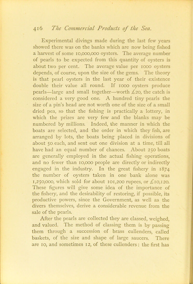 Experimental divings made during the last few years showed there was on the banks which are now being fished a harvest of some 10,000,000 oysters. The average number of pearls to be expected from this quantity of oysters is about two per cent. The average value per 1000 oysters depends, of course, upon the size of the gems. The theory is that pearl oysters in the last year of their existence double their value all round. If 1000 oysters produce pearls—large and small together—worth £20, the catch is considered a very good one. A hundred tiny pearls the size of a pin’s head are not worth one of the size of a small dried pea, so that the fishing is practically a lottery, in which the prizes are very few and the blanks may be numbered by millions. Indeed, the manner in which the boats are selected, and the order in which they fish, are arranged by lots, the boats being placed in divisions of about 50 each, and sent out one division at a time, till all have had an equal number of chances. About 250 boats are generally employed in the actual fishing operations, and no fewer than 10,000 people are directly or indirectly engaged in the industry. In the great fishery in 1874 the number of oysters taken in one bank alone was 1,250,000, which sold for about 101,200 rupees, or £10,120. These figures will give some idea of the importance of the fishery, and the desirability of restoring, if possible, its productive powers, since the Government, as well as the divers themselves, derive a considerable revenue from the sale of the pearls. After the pearls are collected they are classed, weighed, and valued. The method of classing them is by passing them through a succession of brass cullenders, called baskets, of the size and shape of large saucers. There are 10, and sometimes 12, of these cullenders: the first has
