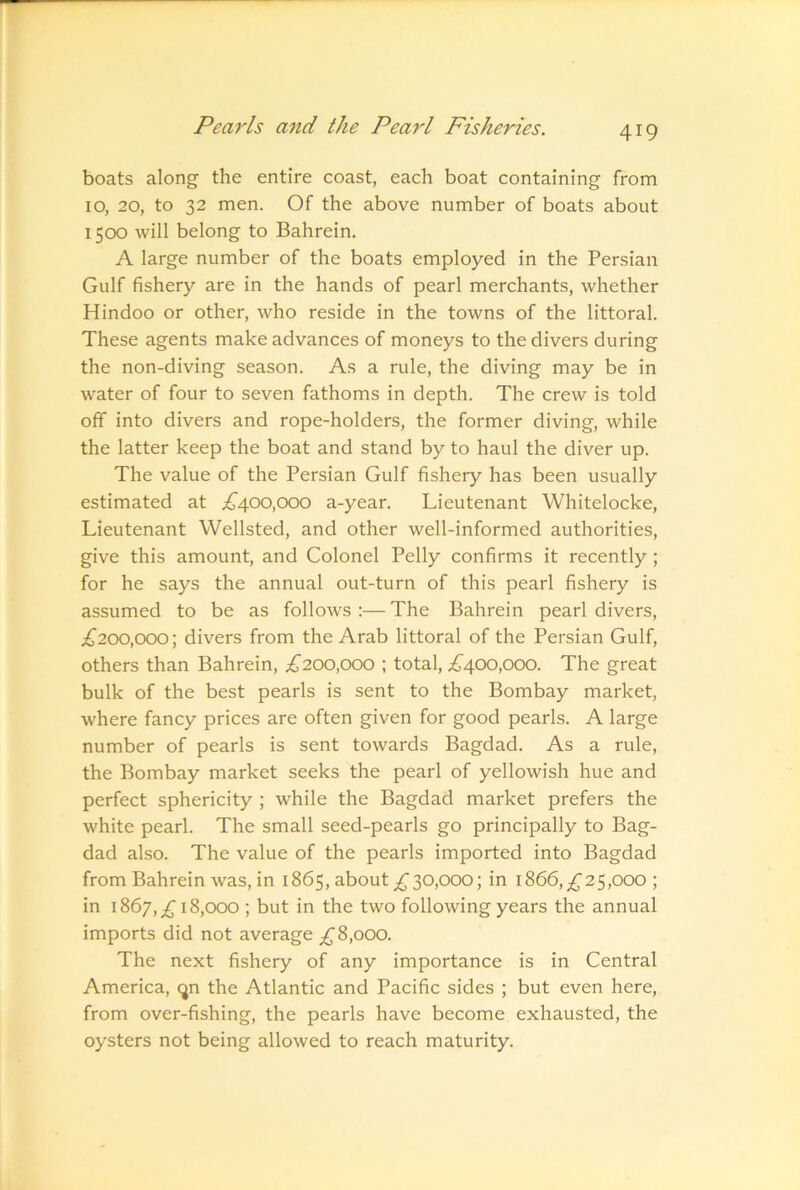 boats along the entire coast, each boat containing from 10, 20, to 32 men. Of the above number of boats about 1500 will belong to Bahrein. A large number of the boats employed in the Persian Gulf fishery are in the hands of pearl merchants, whether Hindoo or other, who reside in the towns of the littoral. These agents make advances of moneys to the divers during the non-diving season. As a rule, the diving may be in water of four to seven fathoms in depth. The crew is told off into divers and rope-holders, the former diving, while the latter keep the boat and stand by to haul the diver up. The value of the Persian Gulf fishery has been usually estimated at .^400,000 a-year. Lieutenant Whitelocke, Lieutenant Wellsted, and other well-informed authorities, give this amount, and Colonel Pelly confirms it recently; for he says the annual out-turn of this pearl fishery is assumed to be as follows :— The Bahrein pearl divers, .^200,000; divers from the Arab littoral of the Persian Gulf, others than Bahrein, £200,000 ; total, ;^400,000. The great bulk of the best pearls is sent to the Bombay market, where fancy prices are often given for good pearls. A large number of pearls is sent towards Bagdad. As a rule, the Bombay market seeks the pearl of yellowish hue and perfect sphericity ; while the Bagdad market prefers the white pearl. The small seed-pearls go principally to Bag- dad also. The value of the pearls imported into Bagdad from Bahrein was, in 1865, about 30,000; in 1866, £25,000 ; in 1867,;^ 18,000 ; but in the two following years the annual imports did not average ;^8,ooo. The next fishery of any importance is in Central America, (jn the Atlantic and Pacific sides ; but even here, from over-fishing, the pearls have become exhausted, the oysters not being allowed to reach maturity.