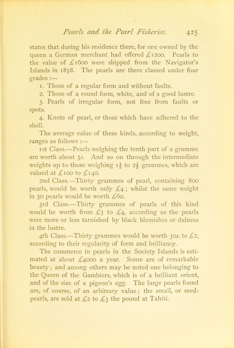 states that during his residence there, for one owned by the queen a German merchant had offered ;^i2oo. Pearls to the value of £\6oo were shipped from the Navigator’s Islands in 1858. The pearls are there classed under four grades :— 1. Those of a regular form and without faults. 2. Those of a round form, white, and of a good lustre. 3. Pearls of irregular form, not free from faults or spots. 4. Knots of pearl, or those which have adhered to the shell. The average value of these kinds, according to weight, ranges as follows :— 1st Class.—Pearls weighing the tenth part of a gramme are worth about 3^. And so on through the intermediate weights up to those weighing i j to 2\ grammes, which are valued at to ;^’i40. 2nd Class.—Thirty grammes of pearl, containing 800 pearls, would be worth only £4 ; whilst the same weight in 50 pearls would be worth £60. 3rd Cla!ss.—Thirty grammes of pearls of this kind would be worth from £^ to £4, according as the pearls were more or less tarnished by black blemishes or dulness in the lustre. 4th Class.—Thirty grammes would be worth 30^'. to £2, according to their regularity of form and brilliancy. The commerce in pearls in the Society Islands is esti- mated at about £4000 a year. Some are of remarkable beauty ; and among others may be noted one belonging to the Queen of the Gambiers, which is of a brilliant orient, and of the size of a pigeon’s egg. The large pearls found are, of course, of an arbitrary value; the small, or seed- pearls, are sold at £2 to £'^ the pound at Tahiti.