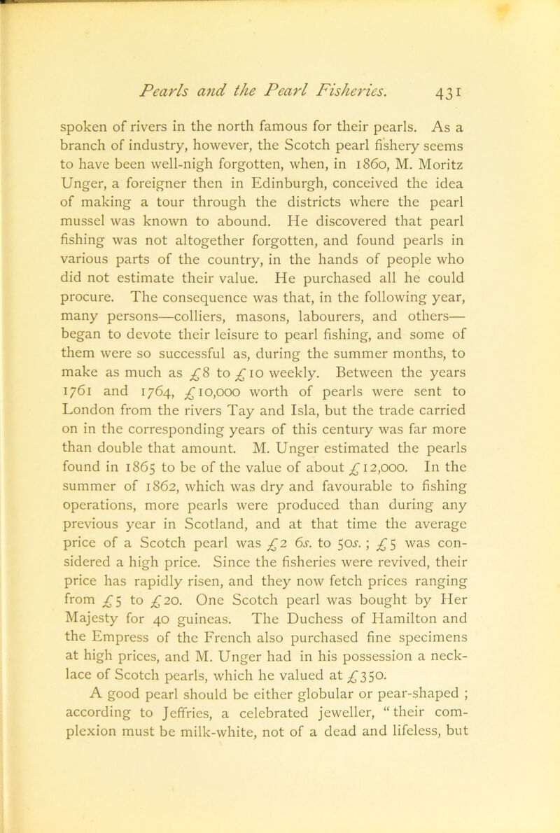 spoken of rivers in the north famous for their pearls. As a branch of industry, however, the Scotch pearl fishery seems to have been well-nigh forgotten, when, in i860, M. Moritz Unger, a foreigner then in Edinburgh, conceived the idea of making a tour through the districts where the pearl mussel was known to abound. He discovered that pearl fishing was not altogether forgotten, and found pearls in various parts of the country, in the hands of people who did not estimate their value. He purchased all he could procure. The consequence was that, in the following year, many persons—colliers, masons, labourers, and others— began to devote their leisure to pearl fishing, and some of them were so successful as, during the summer months, to make as much as ^8 to ^10 weekly. Between the years 1761 and 1764, ^10,000 worth of pearls were sent to London from the rivers Tay and Isla, but the trade carried on in the corresponding years of this century was far more than double that amount. M. Unger estimated the pearls found in 1865 to be of the value of about ^ 12,000. In the summer of 1862, which was dry and favourable to fishing operations, more pearls were produced than during any previous year in Scotland, and at that time the average price of a Scotch pearl was £2 6s. to 50s.; £5 was con- sidered a high price. Since the fisheries were revived, their price has rapidly risen, and they now fetch prices ranging from ^5 to ;^20. One Scotch pearl was bought by Her Majesty for 40 guineas. The Duchess of Hamilton and the Empress of the French also purchased fine specimens at high prices, and M. Unger had in his possession a neck- lace of Scotch pearls, which he valued at ;^350- A good pearl should be either globular or pear-shaped ; according to Jeffries, a celebrated jeweller, “their com- plexion must be milk-white, not of a dead and lifeless, but