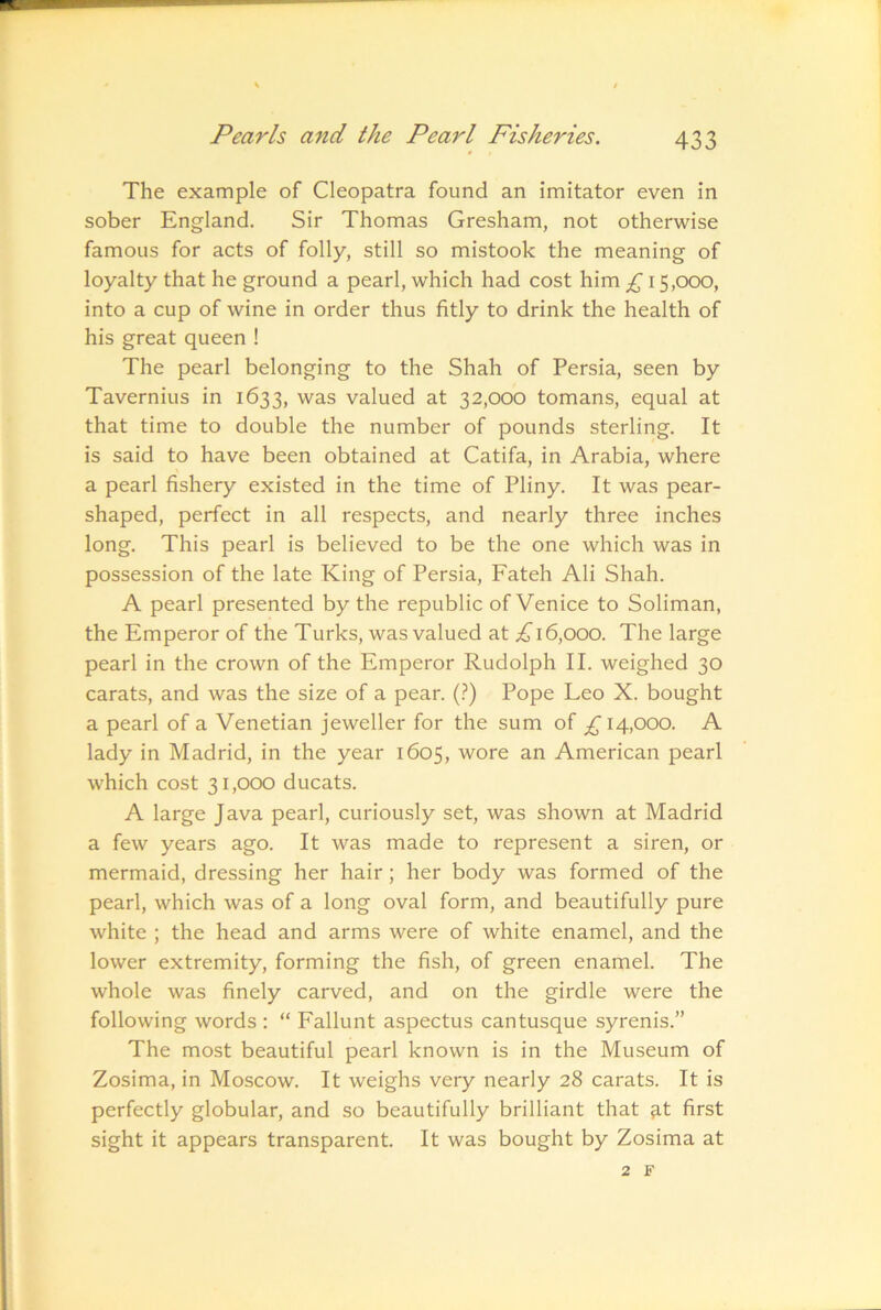 The example of Cleopatra found an imitator even in sober England. Sir Thomas Gresham, not otherwise famous for acts of folly, still so mistook the meaning of loyalty that he ground a pearl, which had cost him £ 15,000, into a cup of wine in order thus fitly to drink the health of his great queen ! The pearl belonging to the Shah of Persia, seen by Tavernius in 1633, was valued at 32,000 tomans, equal at that time to double the number of pounds sterling. It is said to have been obtained at Catifa, in Arabia, where a pearl fishery existed in the time of Pliny. It was pear- shaped, perfect in all respects, and nearly three inches long. This pearl is believed to be the one which was in possession of the late King of Persia, Fateh Ali Shah. A pearl presented by the republic of Venice to Soliman, the Emperor of the Turks, was valued at 16,000. The large pearl in the crown of the Emperor Rudolph II. weighed 30 carats, and was the size of a pear. (.?) Pope Leo X. bought a pearl of a Venetian jeweller for the sum of 14,000. A lady in Madrid, in the year 1605, wore an American pearl which cost 31,000 ducats. A large Java pearl, curiously set, was shown at Madrid a few years ago. It was made to represent a siren, or mermaid, dressing her hair; her body was formed of the pearl, which was of a long oval form, and beautifully pure white ; the head and arms were of white enamel, and the lower extremity, forming the fish, of green enamel. The whole was finely carved, and on the girdle were the following words : “ Fallunt aspectus cantusque syrenis.” The most beautiful pearl known is in the Museum of Zosima, in Moscow. It weighs very nearly 28 carats. It is perfectly globular, and so beautifully brilliant that ^.t first sight it appears transparent. It was bought by Zosima at 2 F