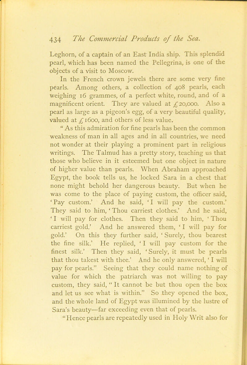 Leghorn, of a captain of an East India ship. This splendid pearl, which has been named the Pellegrina, is one of the objects of a visit to Moscow. In the French crown jewels there are some very fine pearls. Among others, a collection of 408 pearls, each weighing 16 grammes, of a perfect white, round, and of a magnificent orient. They are valued at 20,000. Also a pearl as large as a pigeon’s egg, of a very beautiful quality, valued at £ 1600, and others of less value. “ As this admiration for fine pearls has been the common weakness of man in all ages and in all countries, we need not wonder at their playing a prominent part in religious writings. The Talmud has a pretty story, teaching us that those who believe in it esteemed but one object in nature of higher value than pearls. When Abraham approached Egypt, the book tells us, he locked Sara in a chest that none might behold her dangerous beauty. But when he was come to the place of paying custom, the officer said, ‘ Pay custom.’ And he said, ‘ I will pay the custom.’ They said to him, ‘ Thou carriest clothes.’ And he said, ‘ I will pay for clothes. Then they said to him, ‘ Thou carriest gold.’ And he answered them, ‘ I will pay for gold.’ On this they further said, ‘ Surely, thou bearest the fine silk.’ He replied, ‘ I will pay custom for the finest silk.’ Then they said, ‘ Surely, it must be pearls that thou takest with thee.’ And he only answered, ‘ I will pay for pearls.” Seeing that they could name nothing of value for which the patriarch was not willing to pay custom, they said, “It cannot be but thou open the box and let us see what is within.” So they opened the box, and the whole land of Egypt was illumined by the lustre of Sara’s beauty—far exceeding even that of pearls. “Hencepearls are repeatedly used in Holy Writ also for
