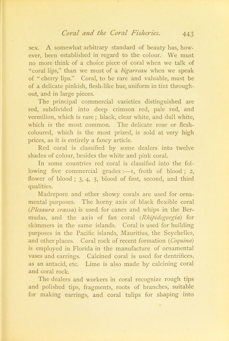 sex. A somewhat arbitrary standard of beauty has, how- ever, been established in regard to the colour. We must no more think of a choice piece of coral when we talk of “coral lips,” than we must of a bigarreau when we speak of “ cherry lips.” Coral, to be rare and valuable, must be of a delicate pinkish, flesh-like hue, uniform in tint through- out, and in large pieces. The principal commercial varieties distinguished are red, subdivided into deep crimson red, pale red, and vermilion, which is rare; black, clear white, and dull white, which is the most common. The delicate rose or flesh- coloured, which is the most prized, is sold at very high prices, as it is entirely a fancy article. Red coral is classified by some dealers into twelve shades of colour, besides the white and pink coral. In some countries red coral is classified into the fol- lowing five commercial grades :—i, froth of blood ; 2, flower of blood ; 3, 4, 5, blood of first, second, and third qualities. Madrepore and other showy corals are used for orna- mental purposes. The horny axis of black flexible coral {Plesaura crassa) is used for canes and whips in the Ber- mudas, and the axis of fan coral {Rhipidogorgid) for skimmers in the same islands. Coral is used for building purposes in the Pacific islands, Mauritius, the Seychelles, and other places. Coral rock of recent formation {Coqicina) is employed in Florida in the manufacture of ornamental vases and earrings. Calcined coral is used for dentrifices, as an antacid, etc. Lime is also made by calcining coral and coral rock. The dealers and workers in coral recognize rough tips and polished tips, fragments, roots of branches, suitable for making earrings, and coral tulips for shaping into