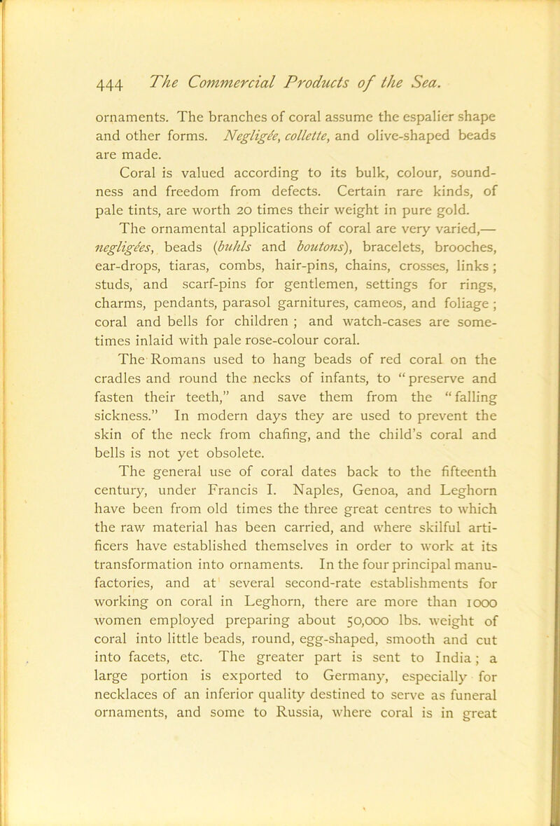ornaments. The branches of coral assume the espalier shape and other forms. Negligee, collette, and olive-shaped beads are made. Coral is valued according to its bulk, colour, sound- ness and freedom from defects. Certain rare kinds, of pale tints, are worth 20 times their weight in pure gold. The ornamental applications of coral are very varied,— negligees, beads (buhls and boutons), bracelets, brooches, ear-drops, tiaras, combs, hair-pins, chains, crosses, links ; studs, and scarf-pins for gentlemen, settings for rings, charms, pendants, parasol garnitures, cameos, and foliage ; coral and bells for children ; and watch-cases are some- times inlaid with pale rose-colour coral. The Romans used to hang beads of red coral on the cradles and round the necks of infants, to “ preserve and fasten their teeth,” and save them from the “falling sickness.” In modern days they are used to prevent the skin of the neck from chafing, and the child’s coral and bells is not yet obsolete. The general use of coral dates back to the fifteenth century, under Francis I. Naples, Genoa, and Leghorn have been from old times the three great centres to which the raw material has been carried, and where skilful arti- ficers have established themselves in order to work at its transformation into ornaments. In the four principal manu- factories, and at several second-rate establishments for working on coral in Leghorn, there are more than 1000 women employed preparing about 50,000 lbs. weight of coral into little beads, round, egg-shaped, smooth and cut into facets, etc. The greater part is sent to India; a large portion is exported to Germany, especially for necklaces of an inferior quality destined to serve as funeral ornaments, and some to Russia, where coral is in great