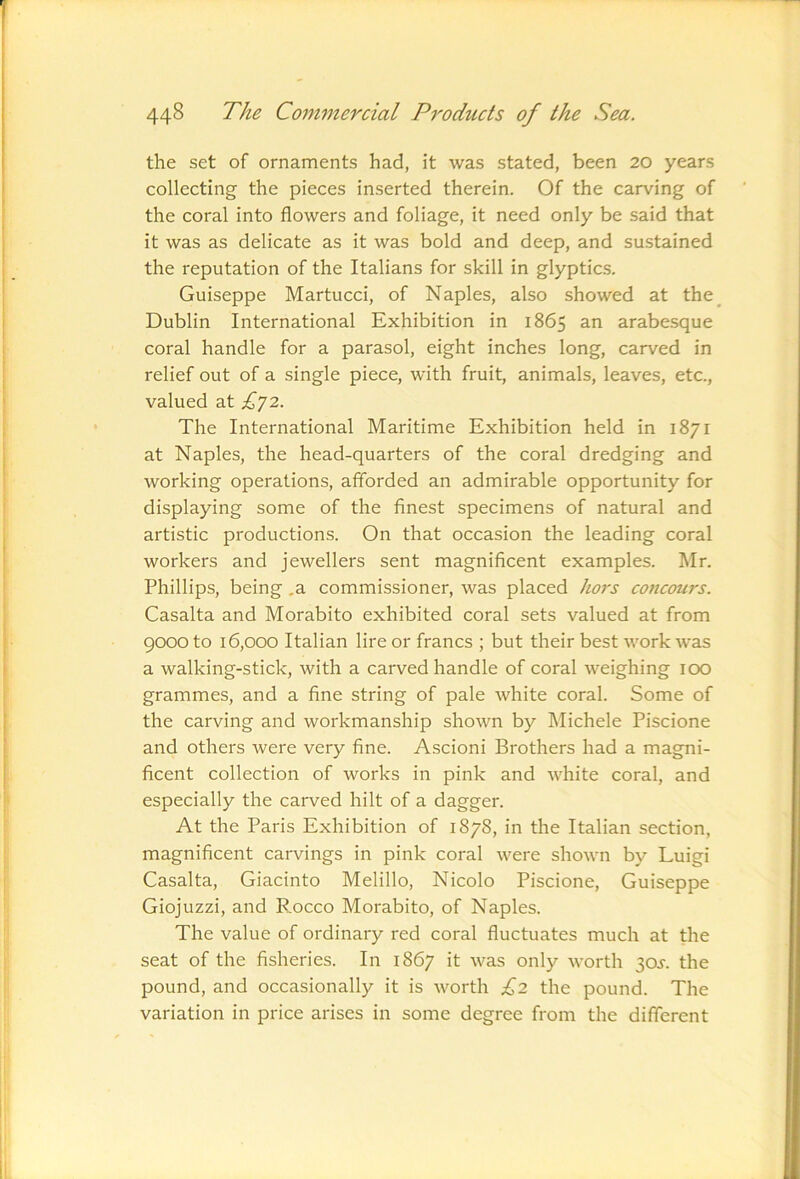 the set of ornaments had, it was stated, been 20 years collecting the pieces inserted therein. Of the carving of the coral into flowers and foliage, it need only be said that it was as delicate as it was bold and deep, and sustained the reputation of the Italians for skill in glyptics. Guiseppe Martucci, of Naples, also showed at the^ Dublin International Exhibition in 1865 an arabesque coral handle for a parasol, eight inches long, carved in relief out of a single piece, with fruit, animals, leaves, etc., valued at £^2. The International Maritime Exhibition held in 1871 at Naples, the head-quarters of the coral dredging and working operations, afforded an admirable opportunity for displaying some of the finest specimens of natural and artistic productions. On that occasion the leading coral workers and jewellers sent magnificent examples. Mr. Phillips, being .a commissioner, was placed hors concours. Casalta and Morabito exhibited coral sets valued at from 9000 to 16,000 Italian lire or francs ; but their best work was a walking-stick, with a carved handle of coral weighing lOO grammes, and a fine string of pale white coral. Some of the carving and workmanship shown by Michele Piscione and others were very fine. Ascioni Brothers had a magni- ficent collection of works in pink and white coral, and especially the carved hilt of a dagger. At the Paris Exhibition of 1878, in the Italian section, magnificent carvings in pink coral were shown by Luigi Casalta, Giacinto Melillo, Nicolo Piscione, Guiseppe Giojuzzi, and P,occo Morabito, of Naples. The value of ordinary red coral fluctuates much at the seat of the fisheries. In 1867 it was only worth 30i-. the pound, and occasionally it is worth £2 the pound. The variation in price arises in some degree from the different