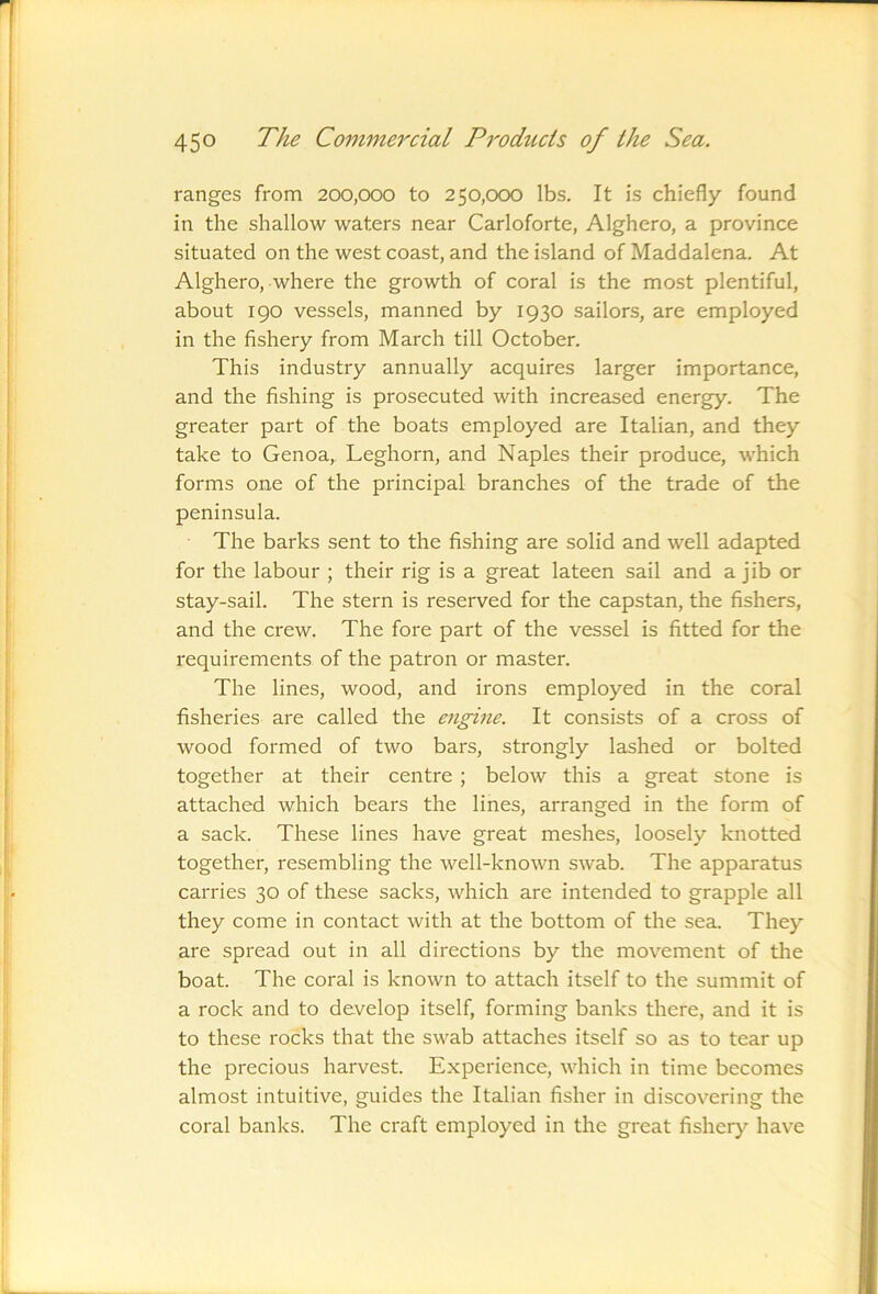 ranges from 200,000 to 250,000 lbs. It is chiefly found in the shallow waters near Carloforte, Alghero, a province situated on the west coast, and the island of Maddalena. At Alghero, where the growth of coral is the most plentiful, about 190 vessels, manned by 1930 sailors, are employed in the fishery from March till October. This industry annually acquires larger importance, and the fishing is prosecuted with increased energy. The greater part of the boats employed are Italian, and they take to Genoa, Leghorn, and Naples their produce, which forms one of the principal branches of the trade of the peninsula. The barks sent to the fishing are solid and well adapted for the labour ; their rig is a great lateen sail and a jib or stay-sail. The stern is reserved for the capstan, the fishers, and the crew. The fore part of the vessel is fitted for the requirements of the patron or master. The lines, wood, and irons employed in the coral fisheries are called the engine. It consists of a cross of wood formed of two bars, strongly lashed or bolted together at their centre ; below this a great stone is attached which bears the lines, arranged in the form of a sack. These lines have great meshes, loosely knotted together, resembling the well-known swab. The apparatus carries 30 of these sacks, which are intended to grapple all they come in contact with at the bottom of the sea_ They are spread out in all directions by the movement of the boat. The coral is known to attach itself to the summit of a rock and to develop itself, forming banks there, and it is to these rocks that the swab attaches itself so as to tear up the precious harvest. Experience, which in time becomes almost intuitive, guides the Italian fisher in discovering the coral banks. The craft employed in the great fishery have