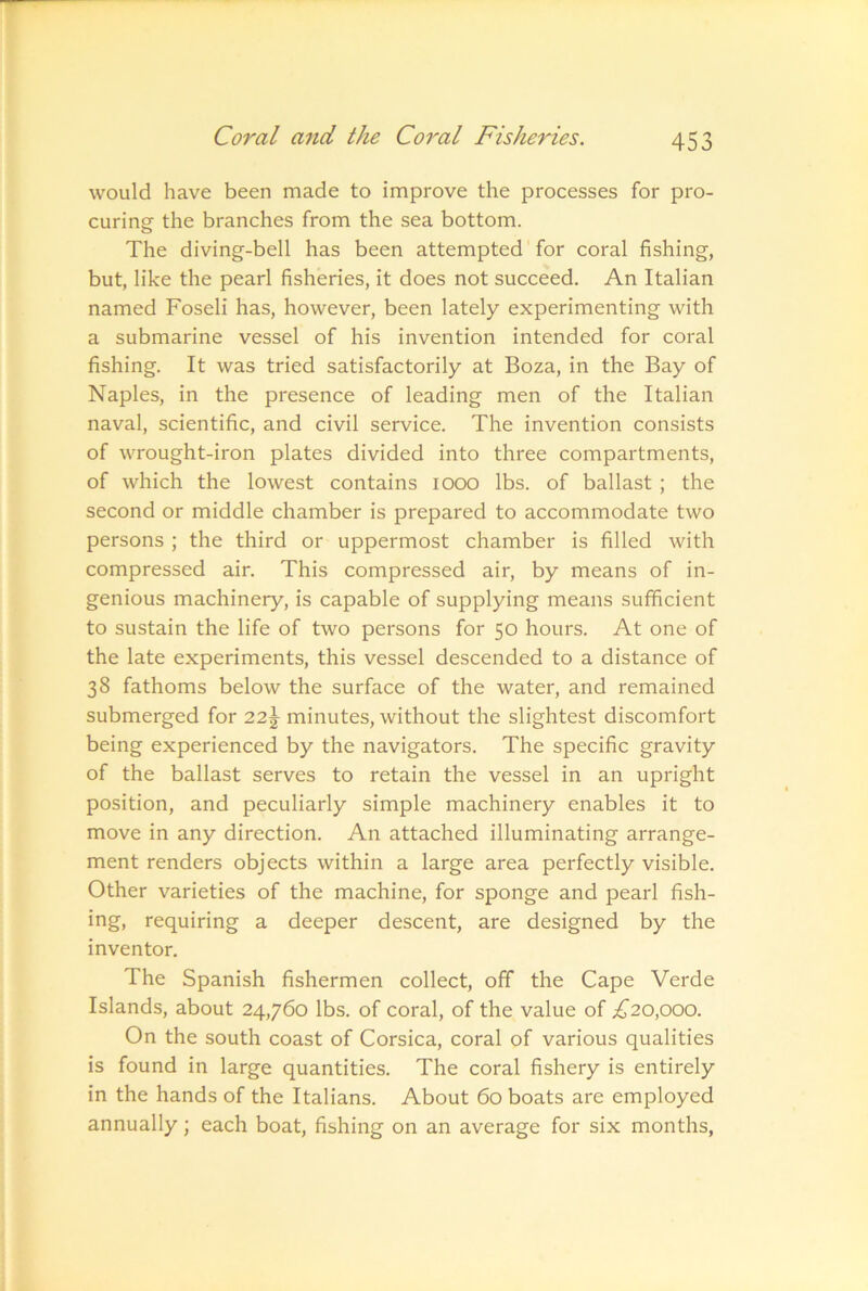 would have been made to improve the processes for pro- curing the branches from the sea bottom. The diving-bell has been attempted' for coral fishing, but, like the pearl fisheries, it does not succeed. An Italian named Foseli has, however, been lately experimenting with a submarine vessel of his invention intended for coral fishing. It was tried satisfactorily at Boza, in the Bay of Naples, in the presence of leading men of the Italian naval, scientific, and civil service. The invention consists of wrought-iron plates divided into three compartments, of which the lowest contains 1000 lbs. of ballast ; the second or middle chamber is prepared to accommodate two persons ; the third or uppermost chamber is filled with compressed air. This compressed air, by means of in- genious machinery, is capable of supplying means sufficient to sustain the life of two persons for 50 hours. At one of the late experiments, this vessel descended to a distance of 38 fathoms below the surface of the water, and remained submerged for 22\ minutes, without the slightest discomfort being experienced by the navigators. The specific gravity of the ballast serves to retain the vessel in an upright position, and peculiarly simple machinery enables it to move in any direction. An attached illuminating arrange- ment renders objects within a large area perfectly visible. Other varieties of the machine, for sponge and pearl fish- ing, requiring a deeper descent, are designed by the inventor. The Spanish fishermen collect, off the Cape Verde Islands, about 24,760 lbs. of coral, of the value of ;^20,ooo. On the south coast of Corsica, coral of various qualities is found in large quantities. The coral fishery is entirely in the hands of the Italians. About 60 boats are employed annually; each boat, fishing on an average for six months.