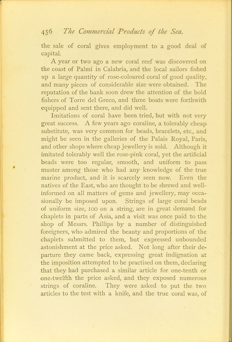 the sale of coral gives employment to a good deal of capital. A year or two ago a new coral reef was discovered on the coast of Palmi in Calabria, and the local sailors fished up a large quantity of rose-coloured coral of good quality, and many pieces of considerable size were obtained. The reputation of the bank soon drew the attention of the bold fishers of Torre del Greco, and three boats were forthwith equipped and sent there, and did well. Imitations of coral have been tried, but with not very great success. A few years ago coraline, a tolerably cheap substitute, was very common for beads, bracelets, etc., and might be seen in the galleries of the Palais Royal, Paris, and other shops where cheap jewellery is sold. Although it imitated tolerably well the rose-pink coral, yet the artificial beads were too regular, smooth, and uniform to pass muster among those who had any knowledge of the true marine product, and it is scarcely seen now. Even the natives of the East, who are thought to be shrewd and well- informed on all matters of gems and jewellery, may occa- sionally be imposed upon. Strings of large coral beads of uniform size, lOO on a string, are in great demand for chaplets in parts of Asia, and a visit was once paid to the shop of Messrs. Phillips by a number of distinguished foreigners, who admired the beauty and proportions of the chaplets submitted to them, but expressed unbounded astonishment at the price asked. Not long after their de- parture they came back, expressing great indignation at the imposition attempted to be practised on them, declaring that they had purchased a similar article for one-tenth or one-twelfth the price asked, and they exposed numerous strings of coraline. They were asked to put the two articles to the test with a knife, and the true coral was, of