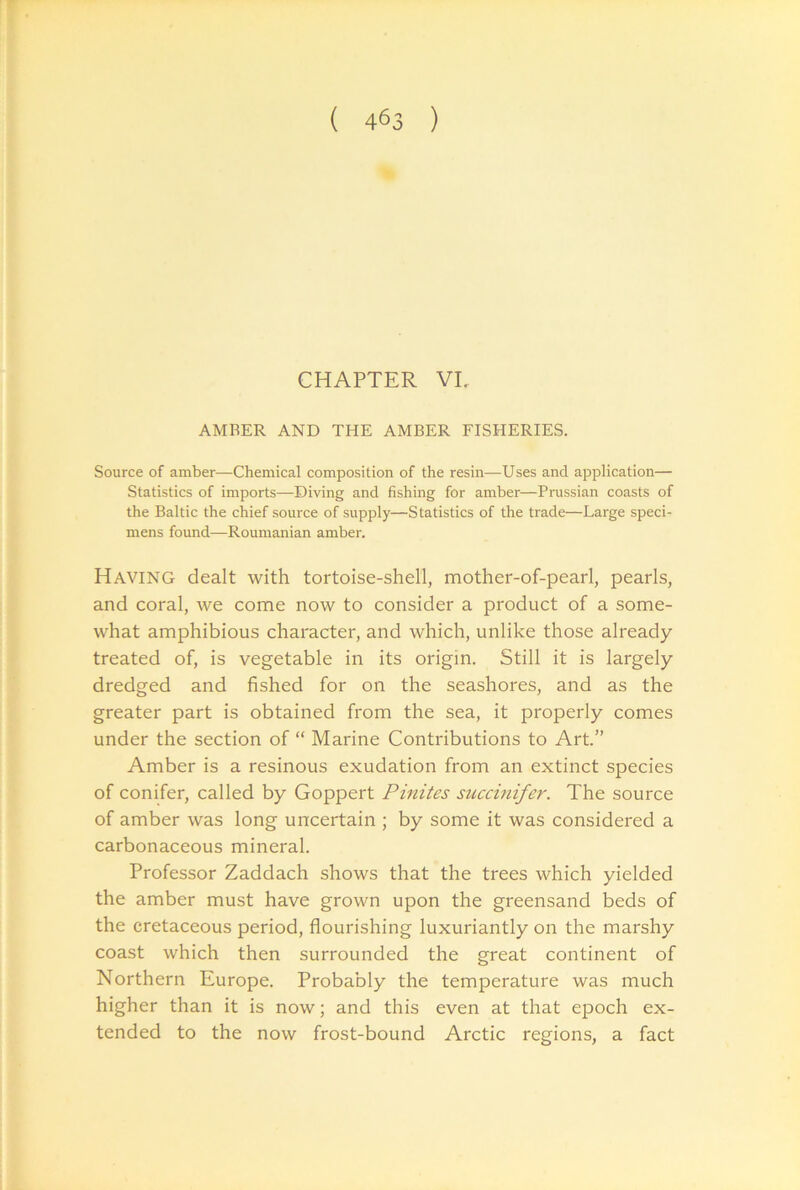 CHAPTER VI. AMBER AND THE AMBER FISHERIES. Source of amber—Chemical composition of the resin—Uses and application— Statistics of imports—Diving and fishing for amber—Prussian coasts of the Baltic the chief source of supply—Statistics of the trade—Large speci- mens found—Roumanian amber. Having dealt with tortoise-shell, mother-of-pearl, pearls, and coral, we come now to consider a product of a some- what amphibious character, and which, unlike those already- treated of, is vegetable in its origin. Still it is largely dredged and fished for on the seashores, and as the greater part is obtained from the sea, it properly comes under the section of “ Marine Contributions to Art.” Amber is a resinous exudation from an extinct species of conifer, called by Goppert Pinites succmifer. The source of amber was long uncertain ; by some it was considered a carbonaceous mineral. Professor Zaddach shows that the trees which yielded the amber must have grown upon the greensand beds of the cretaceous period, flourishing luxuriantly on the marshy coast which then surrounded the great continent of Northern Europe. Probably the temperature was much higher than it is now; and this even at that epoch ex- tended to the now frost-bound Arctic regions, a fact