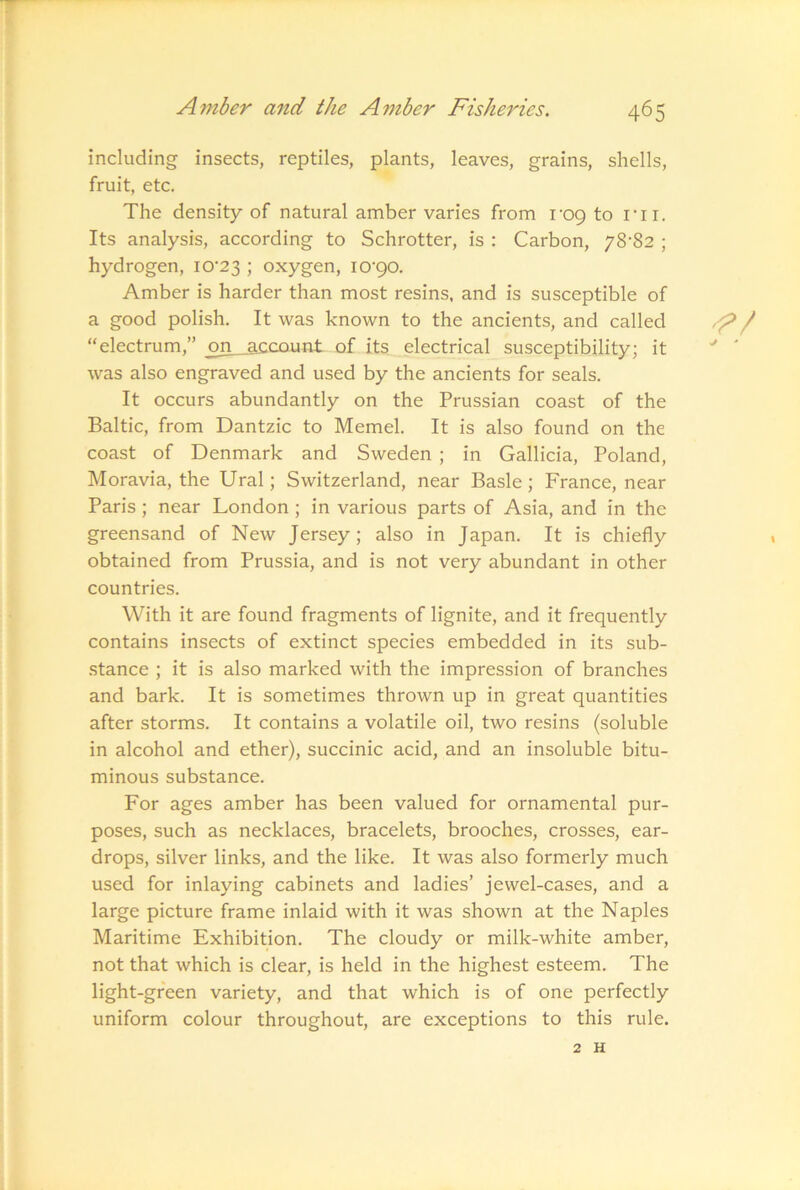 including insects, reptiles, plants, leaves, grains, shells, fruit, etc. The density of natural amber varies from i'oq to rir. Its analysis, according to Schrotter, is : Carbon, y8'82 ; hydrogen, iO'23 ; oxygen, I0’90. Amber is harder than most resins, and is susceptible of a good polish. It was known to the ancients, and called “electrum,” on__account of its electrical susceptibility; it was also engraved and used by the ancients for seals. It occurs abundantly on the Prussian coast of the Baltic, from Dantzic to Memel. It is also found on the coast of Denmark and Sweden ; in Gallicia, Poland, Moravia, the Ural; Switzerland, near Basle ; France, near Paris ; near London ; in various parts of Asia, and in the greensand of New Jersey; also in Japan. It is chiefly obtained from Prussia, and is not very abundant in other countries. With it are found fragments of lignite, and it frequently contains insects of extinct species embedded in its sub- .stance ; it is also marked with the impression of branches and bark. It is sometimes thrown up in great quantities after storms. It contains a volatile oil, two resins (soluble in alcohol and ether), succinic acid, and an insoluble bitu- minous substance. For ages amber has been valued for ornamental pur- poses, such as necklaces, bracelets, brooches, crosses, ear- drops, silver links, and the like. It was also formerly much used for inlaying cabinets and ladies’ jewel-cases, and a large picture frame inlaid with it was shown at the Naples Maritime Exhibition. The cloudy or milk-white amber, not that which is clear, is held in the highest esteem. The light-green variety, and that which is of one perfectly uniform colour throughout, are exceptions to this rule.