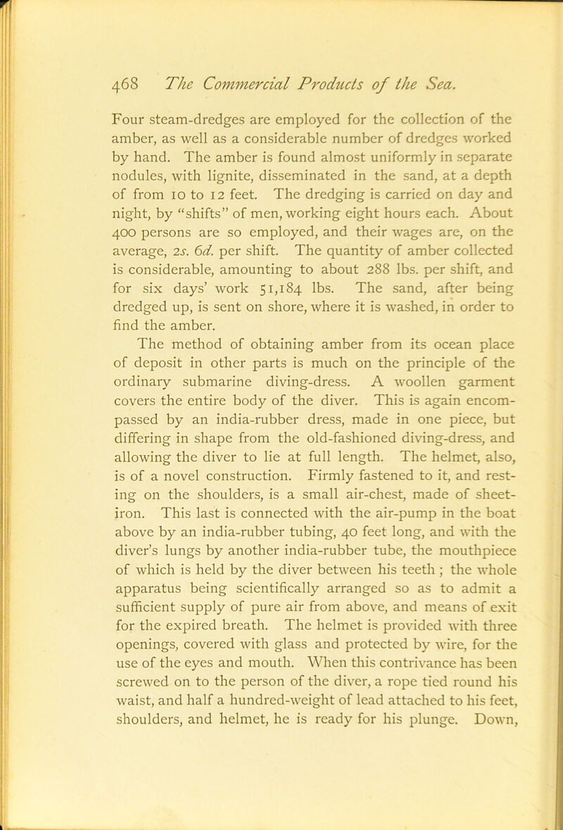 Four steam-dredges are employed for the collection of the amber, as well as a considerable number of dredges worked by hand. The amber is found almost uniformly in separate nodules, with lignite, disseminated in the sand, at a depth of from 10 to 12 feet. The dredging is carried on day and night, by “shifts” of men, working eight hours each. About 400 persons are so employed, and their wages are, on the average, 2s. 6d. per shift. The quantity of amber collected is considerable, amounting to about 288 lbs. per shift, and for six days’ work 51,184 lbs. The sand, after being dredged up, is sent on shore, where it is washed, in order to find the amber. The method of obtaining amber from its ocean place of deposit in other parts is much on the principle of the ordinary submarine diving-dress. A woollen garment covers the entire body of the diver. This is again encom- passed by an india-rubber dress, made in one piece, but differing in shape from the old-fashioned diving-dress, and allowing the diver to lie at full length. The helmet, also, is of a novel construction. Firmly fastened to it, and rest- ing on the shoulders, is a small air-chest, made of sheet- iron. This last is connected with the air-pump in the boat above by an india-rubber tubing, 40 feet long, and with the diver’s lungs by another india-rubber tube, the mouthpiece of which is held by the diver between his teeth; the whole apparatus being scientifically arranged so as to admit a sufficient supply of pure air from above, and means of exit for the expired breath. The helmet is provided with three openings, covered with glass and protected by wire, for the use of the eyes and mouth. When this contrivance has been screwed on to the person of the diver, a rope tied round his waist, and half a hundred-weight of lead attached to his feet, shoulders, and helmet, he is ready for his plunge. Down,