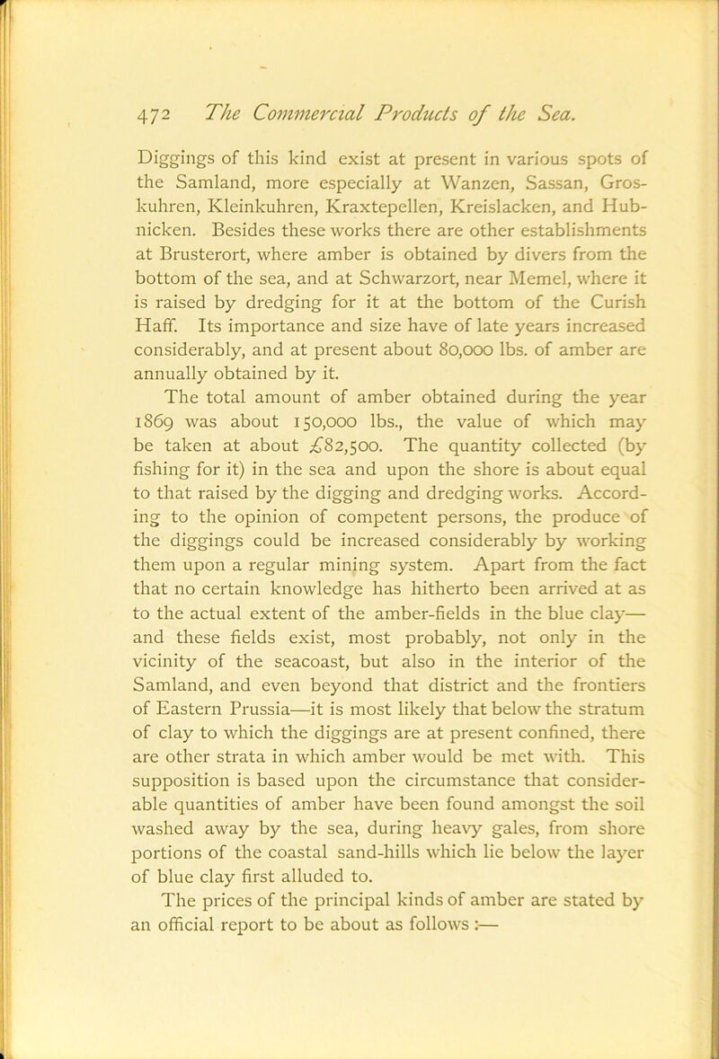 1 472 The Commercial Products of the Sea. Diggings of this kind exist at present in various spots of the Samland, more especially at Wanzen, Sassan, Gros- kuhren, Kleinkuhren, Kraxtepellen, Kreislacken, and Hub- nicken. Besides these works there are other establishments at Brusterort, where amber is obtained by divers from the bottom of the sea, and at Schwarzort, near Memel, where it is raised by dredging for it at the bottom of the Curish Hafif. Its importance and size have of late years increased considerably, and at present about 80,000 lbs. of amber are annually obtained by it. The total amount of amber obtained during the year 1869 was about 150,000 lbs., the value of which may be taken at about ^^82,500. The quantity collected (by fishing for it) in the sea and upon the shore is about equal to that raised by the digging and dredging works. Accord- ing to the opinion of competent persons, the produce of the diggings could be increased considerably by working them upon a regular mining system. Apart from the fact that no certain knowledge has hitherto been arrived at as to the actual extent of the amber-fields in the blue clay— and these fields exist, most probably, not only in the vicinity of the seacoast, but also in the interior of the Samland, and even beyond that district and the frontiers of Eastern Prussia—it is most likely that below the stratum of clay to which the diggings are at present confined, there are other strata in which amber would be met with. This supposition is based upon the circumstance that consider- able quantities of amber have been found amongst the soil washed away by the sea, during heavy gales, from shore portions of the coastal sand-hills which lie below the layer of blue clay first alluded to. The prices of the principal kinds of amber are stated by an official report to be about as follows ;—