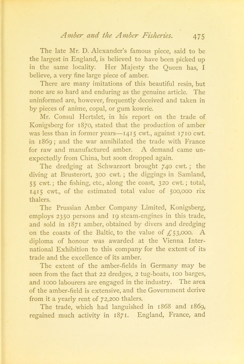 The late Mr. D. Alexander’s famous piece, said to be the largest in England, is believed to have been picked up in the same locality. Her Majesty the Queen has, I believe, a very fine large piece of amber. There are many imitations of this beautiful resin, but none are so hard and enduring as the genuine article. The uninformed are, however, frequently deceived and taken in by pieces of anime, copal, or gum kowrie. Mr. Consul Hertslet, in his report on the trade of Konigsberg for 1870, stated that the production of amber was less than in former years—1415 cwt., against 1710 cwt. in 1869; and the war annihilated the trade with France for raw and manufactured amber. A demand came un- expectedly from China, but soon dropped again. The dredging at Schwarzort brought 740 cwt. ; the diving at Brusterort, 300 cwt. ; the diggings in Samland, 55 cwt; the fishing, etc., along the coast, 320 cwt; total, 1415 cwt., of the estimated total value of 500,000 rix thalers. The Prussian Amber Company Limited, Konigsberg, employs 2350 persons and 19 steam-engines in this trade, and sold in 1871 amber, obtained by divers and dredging on the coasts of the Baltic, to the value of 53,000. A diploma of honour was awarded at the Vienna Inter- national Exhibition to this company for the extent of its trade and the excellence of its amber. The extent of the amber-fields in Germany may be seen from the fact that 22 dredges, 2 tug-boats, lOO barges, and 1000 labourers are engaged in the industry. The area of the amber-field is extensive, and the Government derive from it a yearly rent of 72,200 thalers. The trade, which had languished in 1868 and 1869, regained much activity in 1871. England, France, and