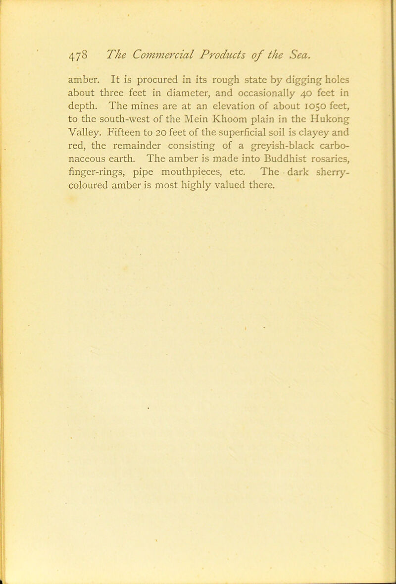 amber. It is procured in its rough state by digging holes about three feet in diameter, and occasionally 40 feet in depth. The mines are at an elevation of about 1050 feet, to the south-west of the Mein Khoom plain in the Hukong Valley. Fifteen to 20 feet of the superficial soil is clayey and red, the remainder consisting of a greyish-black carbo- naceous earth. The amber is made into Buddhist rosaries, finger-rings, pipe mouthpieces, etc. The dark sherry- coloured amber is most highly valued there.