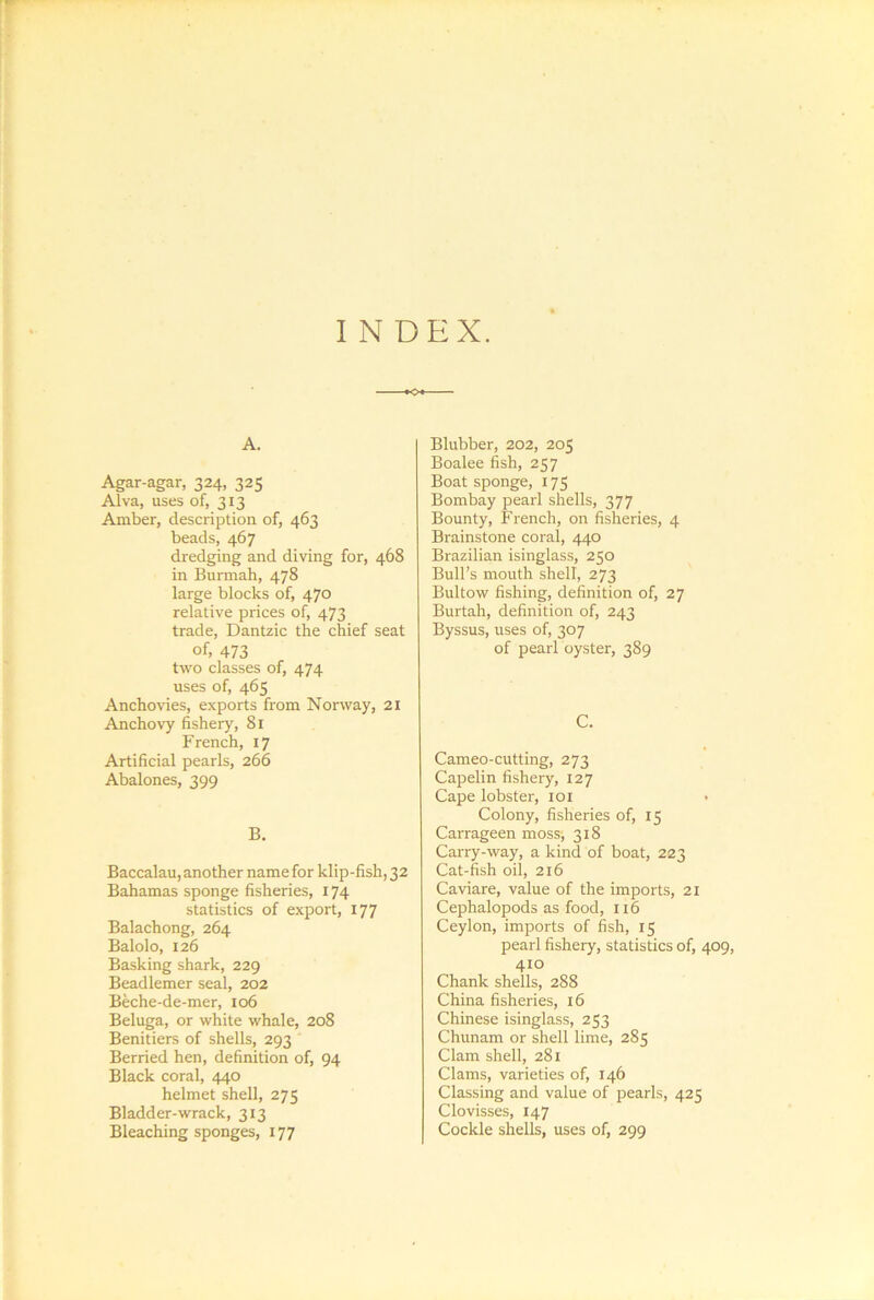 I N DEX. A. Agar-agar, 324, 325 Alva, uses of, 313 Amber, description of, 463 beads, 467 dredging and diving for, 468 in Bumiah, 478 large blocks of, 470 relative prices of, 473 trade, Dantzic the chief seat of, 473 two classes of, 474 uses of, 465 Anchovies, exports from Norway, 21 Anchovy fishery, 81 French, 17 Artificial pearls, 266 Abalones, 399 B. Baccalau, another name for klip-fish, 32 Bahamas sponge fisheries, 174 statistics of export, 177 Balachong, 264 Balolo, 126 Basking shark, 229 Beadlemer seal, 202 Beche-de-mer, 106 Beluga, or white whale, 208 Benitiers of shells, 293 Berried hen, definition of, 94 Black coral, 440 helmet shell, 275 Bladder-wrack, 313 Bleaching sponges, 177 Blubber, 202, 205 Boalee fish, 257 Boat sponge, 175 Bombay pearl shells, 377 Bounty, French, on fisheries, 4 Brainstone coral, 440 Brazilian isinglass, 250 Bull’s mouth shell, 273 Bultow fishing, definition of, 27 Burtah, definition of, 243 Byssus, uses of, 307 of pearl oyster, 389 C. Cameo-cutting, 273 Capelin fishery, 127 Cape lobster, loi Colony, fisheries of, 15 Carrageen moss-, 318 Carry-way, a kind of boat, 223 Cat-fish oil, 216 Caviare, value of the imports, 21 Cephalopods as food, 116 Ceylon, imports of fish, 15 pearl fishery, statistics of, 409, 410 Chank shells, 288 China fisheries, 16 Chinese isinglass, 253 Chunam or shell lime, 285 Clam shell, 281 Clams, varieties of, 146 Classing and value of pearls, 425 Clovisses, 147 Cockle shells, uses of, 299