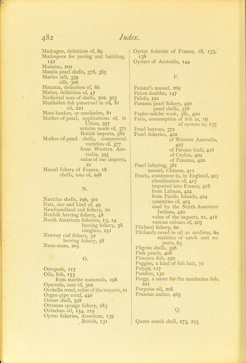 Madragiie, definition of, 89 Madrepore for paving and building, 152 Manatus, 209 IManila pearl shells, 378, 385 Marine salt, 339 silk, 306 Matanza, definition of, 86 Maties, definition of, 47 hledicinal uses of shells, 302, 303 Menhaden fish preserved in oil, 81 oil, 221 Moss-bunker, or menhaden, 81 Mother-of-pearl, applications of, in China, 397 articles made of, 371 British imports, 382 Mother-of-pearl shells, commercial varieties of, 377 from Western Aus- tralia, 395 value of our imports, 21 Mussel fishery of France, 18 shells, uses of, 298 N. Nautilus shells, 296, 301 Nets, size and kind of, 49 Newfoundland cod fishery, 26 Norfolk herring fisheiy, 48 North American fisheries, 13, 14 herring fisheiy, 58 isinglass, 251 Norway cod fishery, 32 herring fishery, 58 Nuoc-mam, 265 O. Octopods, 117 Oils, fish, 153 from marine mammals, 198 Opercula, uses of, 302 Orchella weed, value of the imports, 21 Organ-pipe coral, 440 Ormer shell, 398 Ottoman sponge fishery, 183 Oolachan oil, 154, 219 Oyster fisheries, American, 139 British, 131 Oyster fisheries of France, 18, *35> Oysters of Australia, 144 P. Painter’s mussel, 269 Paires doubles, 147 Palolo, 121 Panama pearl fishery^ 420 pearl shells, 378 Papier-mache work, 381, 4D0 Paris, consumption of fish in, 19 of oysters in, 135 Pearl buttons, 372 Pearl fisheries, 402 of Western Australia, 427 of Persian Gulf, 418 of Ceylon, 409 of Panama, 420 Pearl inlaying, 381 mussel, Chinese, 411 Pearls, commerce in, in England, 403 classification of, 417 imported into France, 418 from Labuan, 424 from Pacific Islands, 424 quantities of, 405 used by the North American Indians, 420 value of the imports, 21, 418 various colours of, 405 Pilchard fishery, 60 Pilchards cured in oil as sardines, 64 statistics of catch and ex- ports, 63 Pilgi'im shells, 398 Pink pearls, 40S Piracuru fish, 250 Poggies, a kind of fish bait, 71 Polypi, 117 Pomfret, 130 Porgy, a name for the menhaden fish, 221 Porpoise oil, 20S Prussian amber, 465 Q- Queen conch shell, 273, 293