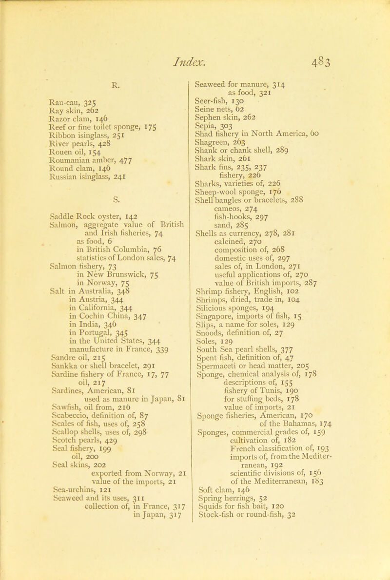 R. Rau-cau, 325 ]iay skin, 262 Razor clam, 146 Reef or fine toilet sponge, 175 Ribbon isinglass, 251 River pearls, 428 Rouen oil, 154 Roumanian amber, 477 Round clam, 146 Russian isinglass, 241 S. .Saddle Rock oyster, 142 Salmon, aggregate value of British and Irish fisheries, 74 as food, 6 in British Columbia, 76 statistics of London sales, 74 Salmon fishery, 73 in New Brunswick, 75 in Norway, 75 Salt in Australia, 348 in Austria, 344 in California, 344 in Cochin China, 347 in India, 346 in Portugal, 34S in the United States, 344 manufacture in France, 339 Sandre oil, 215 Sankka or shell bracelet, 291 Sardine fishery of France, 17, 77 oil, 217 Sardines, American, 81 used as manure in Japan, 81 Sawfish, oil from, 216 Scabeccio, definition of, 87 Scales of fish, uses of, 258 Scallop shells, uses of, 298 Scotch pearls, 429 Seal fishery, 199 oil, 200 Seal skins, 202 exported from Nonvay, 21 value of the imports, 21 Sea-urchins, I2i Seaweed and its uses, 311 collection of, in France, 317 in Japan, 317 Seaweed for manure, 314 as food, 321 Seer-fish, 130 Seine nets, 62 Sephen skin, 262 Sepia, 303 Shad fishery in North America, 60 Shagreen, 263 Shank or chank shell, 289 Shark skin, 261 Shark fins, 235, 237 fishery, 226 Sharks, varieties of, 226 Sheep-wool sponge, 176 Shell bangles or &aceleLs, 2S8 cameos, 274 fish-hooks, 297 sand, 285 Shells as currency, 278, 281 calcined, 270 composition of, 268 domestic uses of, 297 sales of, in London, 271 useful applications of, 270 value of British imports, 287 Shrimp fisheiy, English, 102 Shrimps, dried, trade in, 104 Silicious sponges, 194 Singapore, imports of fish, 15 Slips, a name for soles, 129 Snoods, definition of, 27 Soles, 129 South Sea pearl shells, 377 Spent fish, definition of, 47 Spei-maceti or head matter, 205 Sponge, chemical analysis of, 178 descriptions of, 155 fishery of Tunis, 190 for stuffing beds, 178 value of imports, 21 Sponge fisheries, American, 170 of the Bahamas, 174 Sponges, commercial grades of, 159 cultivation of, 182 French classification of, 193 imports of, from the Mediter- ranean, 192 scientific divisions of, 156 of the Mediterranean, 183 Soft clam, 146 Spring herrings, 52 Squids for fish bait, 120 Stock-fish or round-fish, 32