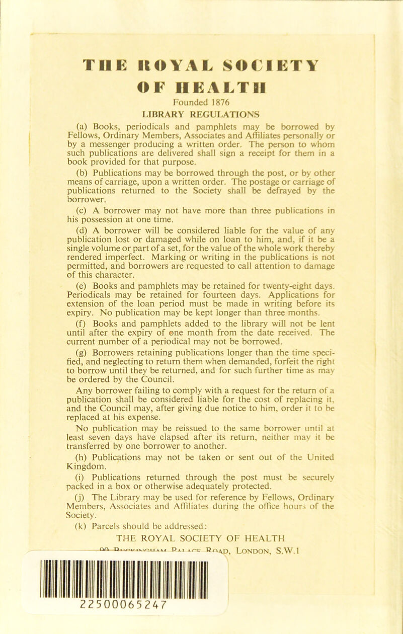 THE ItOYAE SOCIETY OF HEALTH Founded 1876 LIBRARY REGULATIONS (a) Books, periodicals and pamphlets may be borrowed by Fellows, Ordinary Members, Associates and Affiliates personally or by a messenger producing a written order. The person to whom such publications are delivered shall sign a receipt for them in a book provided for that purpose. (b) Publications may be borrowed through the post, or by other means of carriage, upon a written order. The postage or carriage of publications returned to the Society shall be defrayed by the borrower. (c) A borrower may not have more than three publications in his possession at one time. (d) A borrower will be considered liable for the value of any publication lost or damaged while on loan to him, and, if it be a single volume or part of a set, for the value of the whole work thereby rendered imperfect. Marking or writing in the publications is not permitted, and borrowers are requested to call attention to damage of this character. (e) Books and pamphlets may be retained for twenty-eight days. Periodicals may be retained for fourteen days. Applications for extension of the loan period must be made in writing before its expiry. No publication may be kept longer than three months. (f) Books and pamphlets added to the library will not be lent until after the expiry of one month from the date received. The current number of a periodical may not be borrowed. (g) Borrowers retaining publications longer than the time speci- fied, and neglecting to return them when demanded, forfeit the right to borrow until they be returned, and for such further time as may be ordered by the Council. Any borrower failing to comply with a request for the return of a publication shall be considered liable for the cost of replacing it, and the Council may, after giving due notice to him, order it to be replaced at his expense. No publication may be reissued to the same borrower until at least seven days have elapsed after its return, neither may it be transferred by one borrower to another. (h) Publications may not be taken or sent out of the United Kingdom. (i) Publications returned through the post must be securely packed in a box or otherwise adequately protected. (j) The Library may be used for reference by Fellows, Ordinary Members, Associates and Affiliates during the office hours of the Society. (k) Parcels should be addressed: THE ROYAL SOCIETY OF HEALTH 22500065247