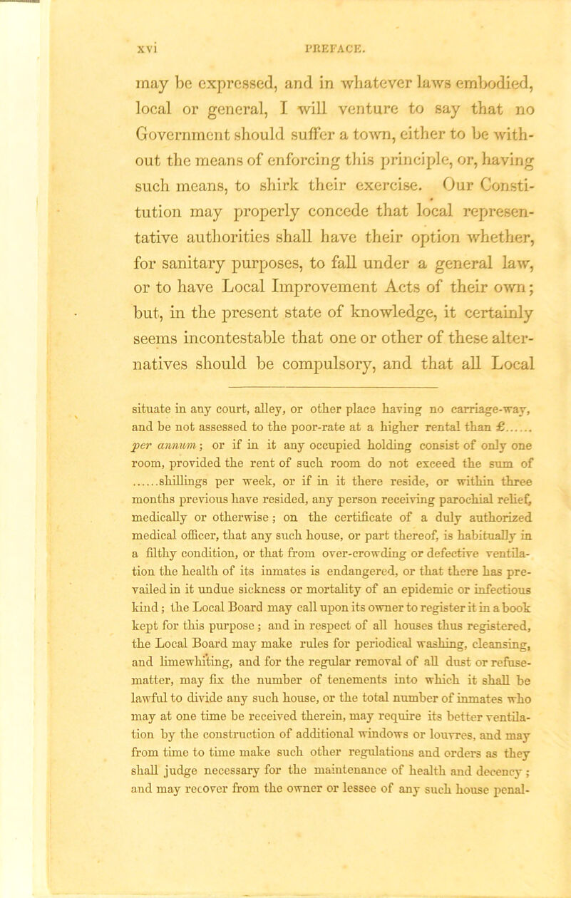 may be expressed, and in whatever laws embodied, local or general, I will venture to say that no Government should suffer a town, either to be with- out the means of enforcing this principle, or, having such means, to shirk their exercise. Our Consti- tution may properly concede that local represen- tative authorities shall have their option whether, for sanitary purposes, to fall under a general law, or to have Local Improvement Acts of their own; but, in the present state of knowledge, it certainly seems incontestable that one or other of these alter- natives should be compulsory, and that all Local situate in any court, alley, or other place having no carriage-way, and be not assessed to the poor-rate at a higher rental than £ per annum; or if in it any occupied holding consist of only one room, provided the rent of such room do not exceed the sum of shillings per week, or if in it there reside, or within three months previous have resided, any person receiving parochial relief, medically or otherwise; on the certificate of a duly authorized medical officer, that any such house, or part thereof, is habitually in a filthy condition, or that from over-crowding or defective ventila- tion the health of its inmates is endangered, or that there has pre- vailed in it undue sickness or mortality of an epidemic or infectious kind; the Local Board may call upon its owner to register it in a book kept for this purpose; and in respect of all houses thus registered, the Local Board may make rules for periodical washing, cleansing, and limewhiting, and for the regular removal of all dust or refuse- matter, may fix the number of tenements into which it shall be lawful to divide any such house, or the total number of inmates who may at one time be received therein, may require its better ventila- tion by the construction of additional windows or louvres, and may from time to time make such other regulations and orders as they shall judge necessary for the maintenance of health and decency ; and may recover from the owner or lessee of any such house penal-