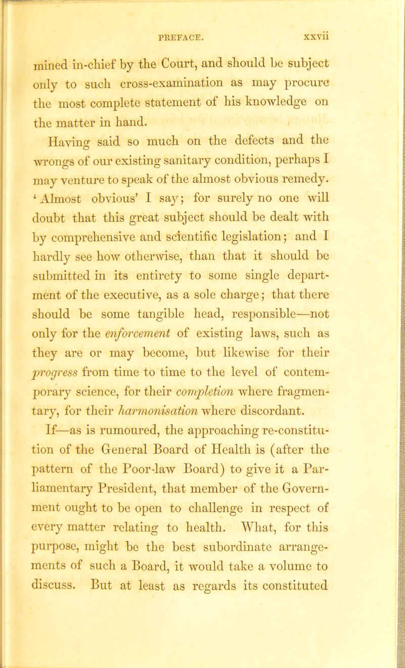 mined in-chief by the Court, and should be subject only to such cross-examination as may procure the most complete statement of his knowledge on the matter in hand. Having said so much on the defects and the wrongs of our existing sanitary condition, perhaps I may venture to speak of the almost obvious remedy. ‘ Almost obvious’ I say; for surely no one will doubt that this great subject should be dealt with by comprehensive and scientific legislation; and I hardly see how otherwise, than that it should be submitted in its entirety to some single depart- ment of the executive, as a sole charge; that there should be some tangible head, responsible—not only for the enforcement of existing laws, such as they are or may become, but likewise for their progress from time to time to the level of contem- porary science, for their completion where fragmen- tary, for their harmonisation where discordant. If—as is rumoured, the approaching re-constitu- tion of the General Board of Health is (after the pattern of the Poor-law Board) to give it a Par- liamentary President, that member of the Govern- ment ought to be open to challenge in respect of every matter relating to health. What, for this purpose, might be the best subordinate arrange- ments of such a Board, it would take a volume to discuss. But at least as regards its constituted