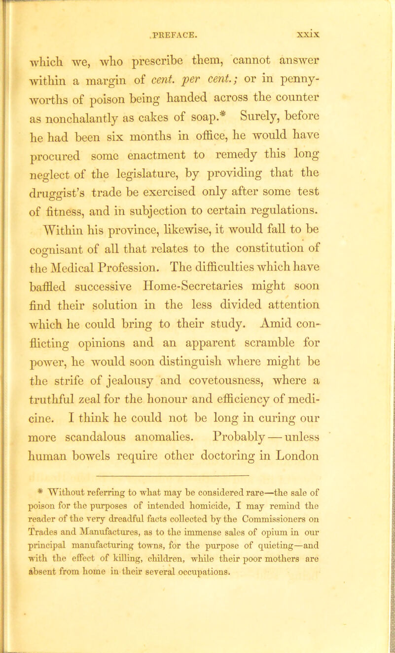 which we, who prescribe them, cannot answer within a margin of cent, per cent.; or in penny- worths of poison being handed across the counter as nonchalantly as cakes of soap.* Surely, before he had been six months in office, he would have procured some enactment to remedy this long neglect of the legislature, by providing that the druffsrist’s trade be exercised only after some test of fitness, and in subjection to certain regulations. Within his province, likewise, it would fall to be cognisant of all that relates to the constitution of the Medical Profession. The difficulties which have baffled successive Home-Secretaries might soon find their solution in the less divided attention which he could bring to their study. Amid con- flicting opinions and an apparent scramble for power, he would soon distinguish where might be the strife of jealousy and covetousness, where a truthful zeal for the honour and efficiency of medi- cine. I think he could not be long in curing our more scandalous anomalies. Probably — unless human bowels require other doctoring in London * Without referring to what may he considered rare—the sale of poison for the purposes of intended homicide, I may remind the reader of the very dreadful facts collected by the Commissioners on Trades and Manufactures, as to the immense sales of opium in our principal manufacturing towns, for the purpose of quieting—and with the effect of killing, children, while their poor mothers are absent from home in their several occupations.