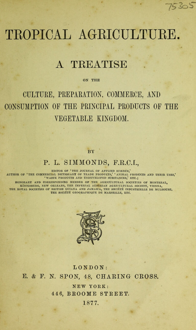 TEOPICAL AGEICULTUEE A TREATISE ON THE CULTURE, PREPARATION, COMMERCE, AND CONSUMPTION OF THE PRINCIPAL PRODUCTS OF THE VEGETABLE KINGDOM. BY P. L. SIMMONDS, P.R.C.I., EDITOR OF ‘THE JOURNAL OP APPLIED SCIENCE,’ AUTHOR OF ‘THE COMMERCIAL DICTIONARY OF TRADE PRODUCTS,’ ‘ANIMAL PRODUCTS AND THEIR USES,’ ‘WASTE PRODUCTS AND UNDEVELOPED SUBSTANCES,’ ETC.; HONORARY AND CORRESPONDING MEMBER OF THE AGRICULTURAL SOCIETIES OP MONTREAL, KONIGSBERG, NEW ORLEANS, THE IMPERIAL AUSTRIAN AGRICULTURAL SOCIETY, VIENNA, THE ROYAL SOCIETIES OF BRITISH GUIANA AND JAMAICA, THE SOClfipfi INDUSTRIELLE DE MULHOUSE, THE SOCI6t:6 GEOGRAPHIQUE DE MARSEILLE, ETC. LONDON: E. & F. N. SPON, 48, OHAKING CEOSS. NEW YORK: 446, BEOOME STKEET. 1877.