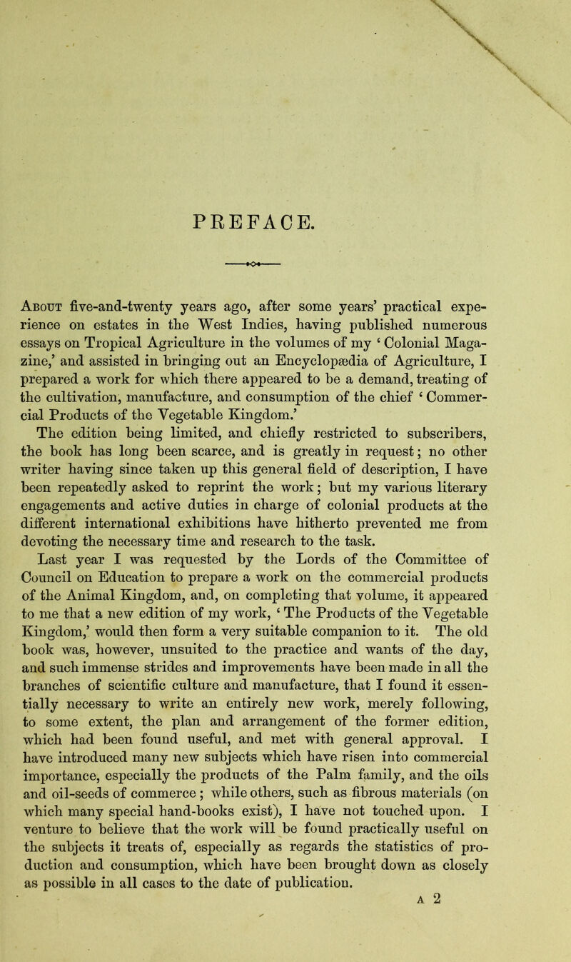 PREFACE. About five-and-twenty years ago, after some years’ practical expe- rience on estates in the West Indies, having published numerous essays on Tropical Agriculture in the volumes of my ‘ Colonial Maga- zine,’ and assisted in bringing out an Encyclopaedia of Agriculture, I prepared a work for which there appeared to be a demand, treating of the cultivation, manufacture, and consumption of the chief ‘ Commer- cial Products of the Vegetable Kingdom.’ The edition being limited, and chiefly restricted to subscribers, the book has long been scarce, and is greatly in request; no other writer having since taken up this general field of description, I have been repeatedly asked to reprint the work; but my various literary engagements and active duties in charge of colonial products at the different international exhibitions have hitherto prevented me from devoting the necessary time and research to the task. Last year I was requested by the Lords of the Committee of Council on Education to prepare a work on the commercial products of the Animal Kingdom, and, on completing that volume, it appeared to me that a new edition of my work, ‘ The Products of the Vegetable Kingdom,’ would then form a very suitable companion to it. The old book was, however, unsuited to the practice and wants of the day, and such immense strides and improvements have been made in all the branches of scientific culture and manufacture, that I found it essen- tially necessary to write an entirely new work, merely following, to some extent, the plan and arrangement of the former edition, which had been found useful, and met with general approval. I have introduced many new subjects which have risen into commercial importance, especially the products of the Palm family, and the oils and oil-seeds of commerce; while others, such as fibrous materials (on which many special hand-books exist), I have not touched upon. I venture to believe that the work will be found practically useful on the subjects it treats of, especially as regards the statistics of pro- duction and consumption, which have been brought down as closely as possible in all cases to the date of publication.