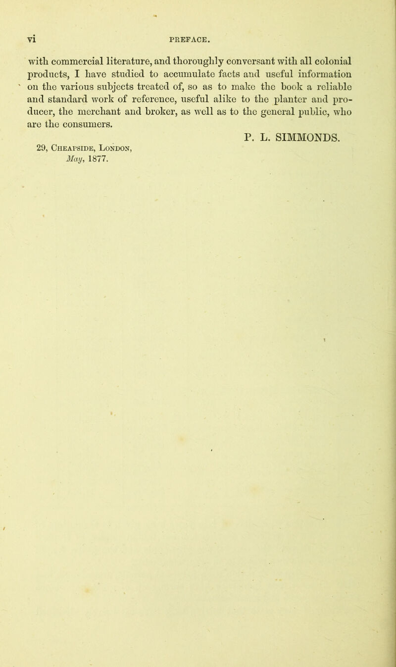 with commercial literature, and thoroughly conversant with all colonial products, I have studied to accumulate facts and useful information on the various subjects treated of, so as to make the hook a reliable and standard work of reference, useful alike to the planter and pro- ducer, the merchant and broker, as well as to the general public, who are the consumers. P. L. SIMMONDS. 29, Cheapside, London, May, 1877.