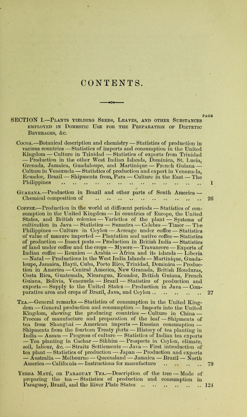 CONTENTS. PAGE SECTION I.—Plants yielding Seeds, Leaves, and other Substances EMPLOYED IN DOMESTIC USE FOR THE PREPARATION OP DIETETIC Beverages, &c. Cocoa.—Botanical description and chemistry — Statistics of production in various countries — Statistics of imports and consumption in the United Kingdom — Culture in Trinidad — Statistics of exports from Trinidad — Production in tlie other West Indian Islands, Dominica, St. Lucia, Grenada, Jamaica, Guadaloupe, and Martinique — French Guiana — Culture in Venezuela — Statistics of production and export in Venezuela, Ecuador, Brazil — Shipments from* Para — Culture in the East — The Philippines 1 Guarana.—Production in Brazil and other parts of South America — Chemical composition of 26 Coffee.—Production in the world at different periods — Statistics of con- sumption in the United Kingdom — In countries of Europe, the United States, and British colonies — Varieties of the plant — Systems of cultivation in Java — Statistics — Sumatra — Celebes — Timor — The Philippines — Culture in Ceylon — Acreage under coffee — Statistics of value of manure imported — Plantation and native cofiee — Statistics of production — Insect pests — Production in British India — Statistics of land under coffee and the crops — Mysore — Travancore — Exports of Indian coffee — Reunion — Arabia — Africa and its islands — Liberia — Natal — Productions in the West India Islands — Martinique, Guada- loupe, Jamaica, Hayti, Cuba, Porto Rico, Trinidad, Dominica — Produc- tion in America — Central America, New Granada, British Honduras, Costa Rica, Guatemala, Nicaragua, Ecuador, British Guiana, French Guiana, Bolivia, Venezuela — Brazil — Statistics of production and exports — Supply to the United States — Production in Java — Com- parative area and crops of Brazil, Java, and Ceylon 27 Tea.—General remarks — Statistics of consumption in the United King- dom — General production and consumption — Imports into the United Kingdom, showing the producing countries — Culture in China — Process of manufacture and preparation of the leaf — Shipments of tea from Shanghai — American imports — Russian consumption — Shipments from the fourteen Treaty ports — History of tea planting in India — Assam — Progress of culture — Statistics of Indian tea exports — Tea planting in Cachar — Sikhim — Prospects in Ceylon, climate, soil, labour, &c. — Straits Settlements — Java—First introduction of tea plant — Statistics of production — Japan — Production and exports — Australia — Melbourne— Queensland — Jamaica — Brazil — North America — Califoi nia — Instructions for manufacture 79 Yerba Mate, or Paraguay Tea.—Description, of the tree — Mode of preparing the tea — Statistics of production and consumption in Paraguay, Brazil, and the River Plate States 121