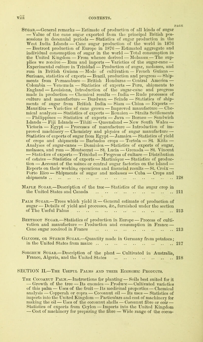 PAGE Sugar,—General remarks — Estimate of production of all kinds of sugar — Value of the cane sugar exported from the principal British pos- sessions in decennial periods — Statistics of sugar production in the West India Islands — Cane sugar production of the world in 1876 — Beetroot production of Europe in 1876 — Estimated aggregate and individual consumption of sugar in the world — Total consumption in the United Kingdom — From whence derived — Molasses — The sup- plies we receive — Eum and imports — Varieties of the sugar-cane — Experimental culture in Trinidad — Production of sugar, molasses, and rum in British Guiana — Mode of cultivation — French Guiana — Surinam, statistics of exports — Brazil, production and progress — Ship- ments from Pernambuco — British Honduras — Central America — Colombia — Venezuela — Statistics of exports — Peru, shipments to England — Louisiana, introduction of the sugar-cane and progress made in production — Chemical results — India — Kude processes of culture and manufacture — Burdwan — Scinde — Statistics of ship- ments of sugar from British India — Siam — China — Exports — Mauritius — Varieties of cane grown — Improved manufacture — Che- mical analyses — Statistics of exports — Reunion — Straits Settlements — Philippines — Statistics of exports — Java — Borneo — Sandwich Islands — Fiji Islands — Tihiti — Queensland — New South Wales — Victoria — Egypt — Processes of manufacture — Introduction of im- proved machinery — Chemistry and physics of sugar manufacture — Statistics of exports of sugar from Egypt — Jamaica — Statistics of yield of crops and shipments — Barbados crops — Tortola — St. Kitts — Analyses of sugar-canes — Dominica — Statistics of exports of sugar, molasses, and rum — Montserrat — St. Lucia — Grenada — St. Vincent — Statistics of exports — Trinidad — Progress of culture — Distribution of estates — Statistics of exports — Martinique — Statistics of produc- tion — Account of the usines or central sugar factories on the island — Reports on their workinj< operations and financial results — St. Croix — Porto Rico — Shipments of sugar and molasses — Cuba — Crops and shipments 128 Maple Sugar,—Description of the tree — Statistics of the sugar crop in the United States and Canada 211 Palm Sugar.—Trees which yield it — General estimate of production of sugar — Details of yield and processes, &c., furnished under the section of The Useful Palms 213 Beetroot Sugar.—Statistics of production in Europe — Process of culti- vation and manufacture — Production and consumption in France — Cane sugar received in France 213 Glucose, or Starch Sugae.—Quantity made in Germany from potatoes; in the United States from maize * 217 Sorghum Sugar,—Description of the plant — Cultivated in Australia, France, Algeria, and the United States 218 SECTION II.—The Useful Palms and their Economic Products. The Cocoanut Palm.—Instructions for planting— Soils best suited for it — Growth of the tree — Its enemies — Produce — Cultivated varieties of this palm — Uses of the fruit — Its medicinal properties — Chemical analysis — Copperah or copra — Cocoanut oil — Its uses — Statistics of imports into the United Kingdom — Particulars and cost of machinery for making the oil — Uses of the cocoanut shells — Cocoanut fibre or coir — Statistics of exports from Ceylon — Imports into the United Kingdom — Cost of machinery for preparing the fibre — Wide range of the cocoa-