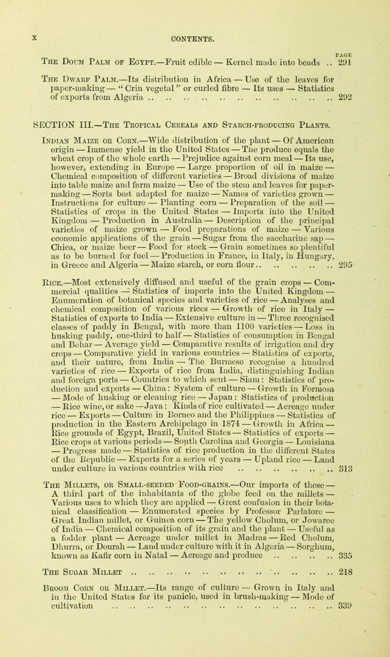 PAGE The Doum Palm op Egypt.—Fruit edible — Kernel made into beads .. 291 The Dwarf Palm.—Its distribution in Africa — Use of the leaves for paper-making — “ Grin vegetal ” or curled fibre — Its uses — Statistics of exports from Algeria 292 SECTION III.—The Tropical Cereals and Starch-producing Plants. Indian Maize or Corn.—Wide distribution of tlie plant — Of American origin — Immense yield in the United States — The produce equals the wheat crop of the whole earth — Prejudice against corn meal — Its use, however, extending in Europe — Large proportion of oil in maize — Chemical C(jmposition of different varieties — Broad divisions of maize into table maize and farm maize — Use of the stem and leaves for paper- making— Sorts best adapted for maize — Names of varieties grown — Instructions for culture — Planting corn — Preparation of the soil — Statistics of crops in the United States — Imports into the United Kingdom — Production in Australia — Description of the principal varieties of maize grown — Food preparations of maize — Various economic applications of the grain — Sugar from the saccharine sap — Chica, or maize beer — Food for stock — Grain sometimes so plentiful as to be burned for fuel — Production in France, in Italy, in Hungary, in Greece and Algeria — Maize starch, or corn flour 295 Kice.—Most extensively diffused and useful of the grain crops — Com- mercial qualities —^ Statistics of imports into the United Kingdom — Enumeration of botanical species and varieties of rice — Analyses and chemical composition of various rices — Growth of rice in Italy — Statistics of exports to India — Extensive culture in — Three recognised classes of paddy in Bengal, with more than 1100 varieties — Loss in husking paddy, one-third to half — Statistics of consumption in Bengal and Behar — Average yield — Comparative results of irrigation and dry crops — Comparative yield in various countries — Statistics of exports, and their nature, from India — The Burmese recognise a hundred varieties of rice — Exports of rice from India, distinguishing Indian and foreign ports — Countries to which sent — Siam: Statistics of pro- duction and exports — China: System of culture — Growth in Formosa — Mode of husking or cleaning rice — Japan: Statistics of production — Bice wine, or sake —Java; Kinds of rice cultivated — Acreage under rice — Exports — Culture in Borneo and the Philippines — Statistics of production in the Eastern Archipelago in 1874 — Growth in Africa — Bice grounds of Egypt, Brazil, United States — Statistics of exports — Bice crops at various periods— South Carolina and Georgia— Louisiana — Progress made — Statistics of rice production in the different States of the Bepublic — Exports for a series of years — Upland rice — Land under culture in various countries with rice 313 The Millets, or Small-seeded Food-grains.—Our imports of these — A third part of the inhabitants of the globe feed on the millets — Various uses to which they are applied — Great confusion in their bota- nical classification — Enumerated species by Professor Parlatore — Great Indian millet, or Guinea corn — The yellow Cholum, or Jowaree of India — Chemical composition of its grain and the plant — Useful as a fodder plant — Acreage under millet in Madras — Bed Cholum, Dhurra, or Dourah — Land under culture with it in Algeria — Sorghum, known as Kafir corn in Natal — Acreage and produce 335 The Sugar Millet 218 Broom Corn or Millet.—Its range of culture — Grown in Italy and in the United States for its panicle, used in brush-making — Mode of cultivation 339