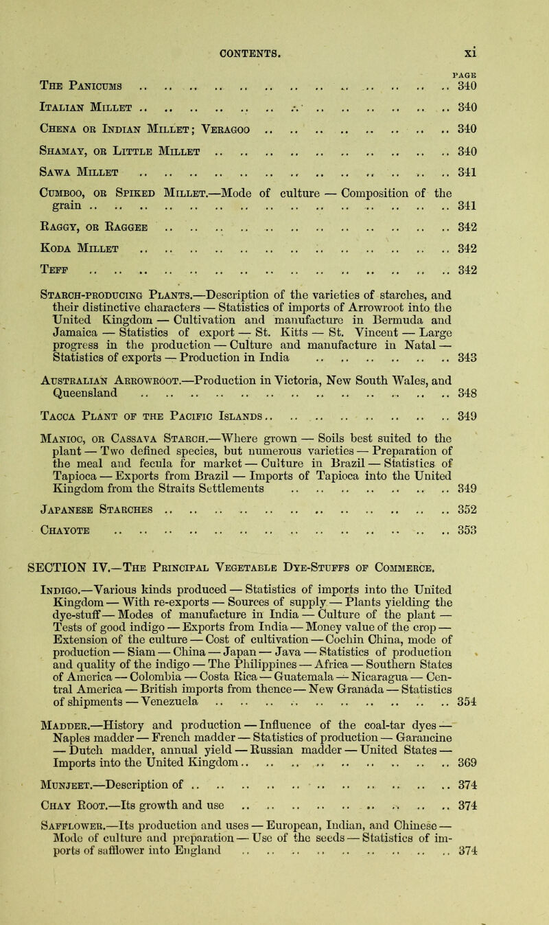 PAGE The Panicums 340 Italian Millet 340 Chena or Indian Millet; Veragoo .. .. 340 Shamay, or Little Millet 340 Sawa Millet .. ,.341 CuMBOO, OR Spiked Millet.—Mode of culture — Composition of the grain 341 Raggy, or Eaggee 342 Koda Millet 342 Tefp 342 Starch-producing Plants.—Description of the varieties of starches, and their distinctive characters — Statistics of imports of Arrowroot into the United Kingdom — Cultivation and manufacture in Bermuda and Jamaica — Statistics of export — St. Kitts — St. Vincent — Large progress in the production — Culture and manufacture in Natal — Statistics of exports — Production in India 343 Australian Arrowroot.—Production in Victoria, New South Wales, and Queensland 348 Tacca Plant of the Pacific Islands .. .. 349 Manioc, or Cassava Starch,—Where grown — Soils best suited to the plant — Two defined species, but numerous varieties — Preparation of the meal and fecula for market — Culture in Brazil — Statistics of Tapioca — Exports from Brazil — Imports of Tapioca into the United Kingdom from the Straits Settlements 349 Japanese Starches .. 352 Chayote 353 SECTION IV.—The Principal Vegetable Dye-Stuffs of Commerce. Indigo.—Various kinds produced — Statistics of imports into the United Kingdom — With re-exports — Sources of supply — Plants yielding the dye-stuff — Modes of manufacture in India — Culture of the plant — Tests of good indigo — Exports from India — Money value of the crop — Extension of the culture — Cost of cultivation—Cochin China, mode of production — Siam — China — Japan — Java — Statistics of production and quality of the indigo — The Philippines — Africa — Southern States of America — Colombia — Costa Rica — Guatemala — Nicaragua — Cen- tral America — British imports from thence—New Granada — Statistics of shipments — Venezuela 354 Madder.—History and production — Influence of the coal-tar dyes — Naples madder — French madder — Statistics of production — Garancine — Dutch madder, annual yield — Russian madder — United States — Imports into the United Kingdom 369 Munjeet.—Description of 374 Chay Root.—Its growth and use 374 Safflower.—Its production and uses — European, Indian, and Chinese — Mode of culture and preparation — Use of the seeds — Statistics of im- ports of safflower into England 374