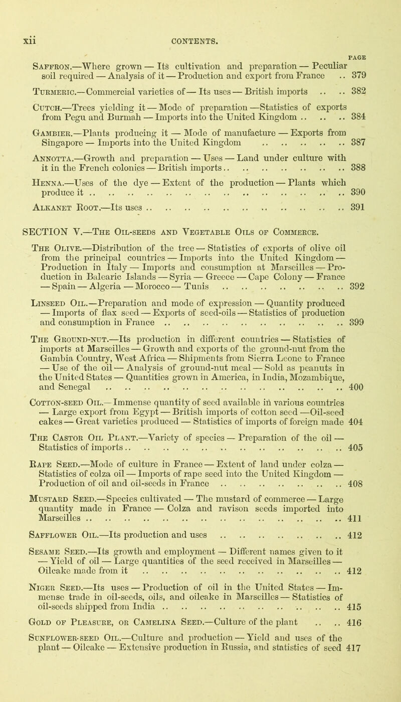 PAGE Saffron.—Where grown — Its cultivation and preparation — Peculiar soil required — Analysis of it — Production and export from France .. 379 Turmeric.—Commercial varieties of—Its uses — British imports .. .. 382 CuTCH.—Trees yielding it — Mode of preparation —Statistics of exports from Pegu and Burmah — Imports into the United Kingdom 384 Gambier.—Plants producing it — Mode of manufacture — Exports from Singapore — Imports into the United Kingdom 387 Annotta.—Growth and preparation — Uses — Land under culture with it in the French colonies — British imports 388 Henna.—Uses of the dye — Extent of the production—Plants which produce it 390 Alkanet Boot.—Its uses 391 SECTION V.—The Oil-seeds and Vegetable Oils of Commerce. The Olive.—Distribution of the tree — Statistics of exports of olive oil from the principal countries — Imports into the United Kingdom — Production in Italy — Imports and consumption at Marseilles — Pro- duction in Balearic Islands — Syria — Greece — Cape Colony — France — Spain — Algeria — Morocco — Tunis .. 392 Linseed Oil.—Preparation and mode of expression — Quantity produced — Imports of flax seed — Exports of seed-oils — Statistics of production and consumption in Fi-ance 399 The Ground-nut.—Its production in different countries — Statistics of imports at Marseilles — Growth and exports of the ground-nut from the Gambia Country, West Africa — Shipments from Sierra Leone to France — Use of the oil'—Analysis of ground-nut meal — Sold as peanuts in the United States — Quantities grown in America, in India, Mozambique, and Senegal 400 Cotton-seed Oil.—Immense quantity of seed available in various countries — Large export from Egypt — British imports of cotton seed —Oil-seed cakes — Great varieties produced — Statistics of imports of foreign made 404 The Castor Oil Plant.—Variety of species — Preparation of the oil — Statistics of imports 405 Rape Seed.—Mode of culture in France — Extent of land under colza — Statistics of colza oil — Imports of rape seed into the United Kingdom — Production of oil and oil-seeds in France 408 Mustard Seed.—Species cultivated — The mustard of commerce — Large quantity made in France — Colza and ravison seeds imported into Marseilles 411 Safflower Oil.—Its production and uses 412 Sesame Seed.—Its growth and employment — Different names given to it — Yield of oil — Large quantities of the seed received in Marseilles — Oilcake made from it 412 Niger Seed.—Its uses — Production of oil in the United States — Im- mense trade in oil-seeds, oils, and oilcake in Maiseilles — Statistics of oil-seeds shipped from India 415 Gold of Pleasure, or Camelina Seed.—Culture of the plant .. .. 416 Sunflower-seed Oil.—Culture and production — Yield and uses of the plant — Oilcake — Extensive production in Russia, and statistics of seed 417