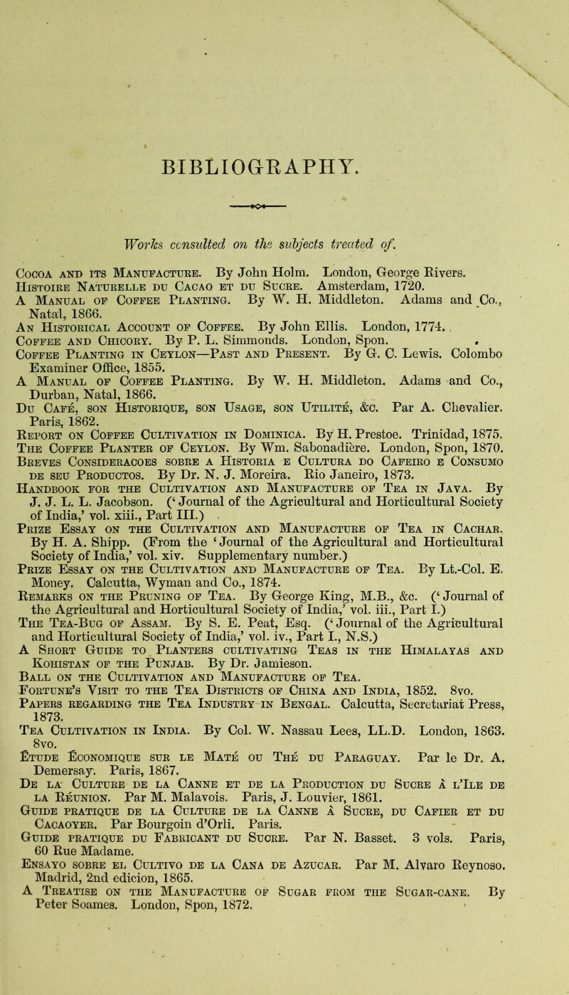 BIBLIOGEAPHY. Works consulted on the subjects treated of. Cocoa and its Manufactuke. By John Holm. London, George Rivers. Histoire Naturelle DU Cacao et du Sucre. Amsterdam, 1720. A Manual of Coffee Planting. By W. H. Middleton. Adams and Co., Natal, 1866. An Historical Account of Coffee. By John Ellis. London, 1774. Coffee and Chicory. By P. L. Simmonds. London, Spon. Coffee Planting in Ceylon—Past and Present. By G. C. Lewis. Colombo Examiner Office, 1855. A Manual of Coffee Planting. By W. H. Middleton. Adams and Co., Durban, Natal, 1866. Du Cafe, son Historique, son Usage, son Utilite, &c. Par A. Chevalier. Paris, 1862. Report on Coffee Cultivation in Dominica. By H. Prestoe. Trinidad, 1875. The Coffee Planter of Ceylon. By Wm. Sabonadiere. London, Spon, 1870. Breves Consideracoes sobre a Historia e Cultura do Cafeiro e Consumo DE SEU Productos. By Dr. N. J. Moreira. Rio Janeiro, 1873. Handbook for the Cultivation and Manufacture of Tea in Java. By J. J. L. L. Jacobson. (‘ Journal of the Agricultural and Horticultural Society of India,’ vol. xiii., Part III.) Prize Essay on the Cultivation and Manufacture of Tea in Cachar. By H. A. Shipp. (From the ‘ Journal of the Agricultural and Horticultural Society of India,’ vol. xiv. Supplementary number.) Prize Essay on the Cultivation and Manufacture of Tea. By Lt.-Col. E. Money. Calcutta, Wyman and Co., 1874. Remarks on the Pruning of Tea. By George King, M.B., &c. (‘ Journal of the Agricultural and Horticultural Society of India,’ vol. iii.. Part I.) The Tea-Bug of Assam. By S. E. Peat, Esq. (‘ Journal of the Agricultural and Horticultural Society of India,’ vol. iv.. Part I., N.S.) A Short Guide to Planters cultivating Teas in the Himalayas and Kohistan of the Punjab. By Dr. Jamieson. Ball on the Cultivation and Manufacture of Tea. Fortune’s Visit to the Tea Districts of China and India, 1852. 8vo. Papers regarding the Tea Industry in Bengal. Calcutta, Secretariat Press, 1873. Tea Cultivation in India. By Col. W. Nassau Lees, LL.D. London, 1863. 8vo. Etude Economique sur le Mate ou The du Paraguay. Par le Dr. A. Demersay. Paris, 1867. De la- Culture de la Canne et de la Production du Sucre a l’Ile de LA Reunion. Par M. Malavois. Paris, J. Louvier, 1861. Guide pratique de la Culture de la Canne 1 Sucre, du Cafier et du Cacaoyer. Par Bourgoin d’Orli. Paris. Guide pratique du Fabricant du Sucre. Par N. Basset. 3 vols. Paris, 60 Rue Madame. Ensayo sobre el Cultivo de la Cana de Azucar. Par M. Alvaro Reynoso. Madrid, 2nd edicion, 1865. A Treatise on the Manufacture of Sugar from the Sugar-cane. By