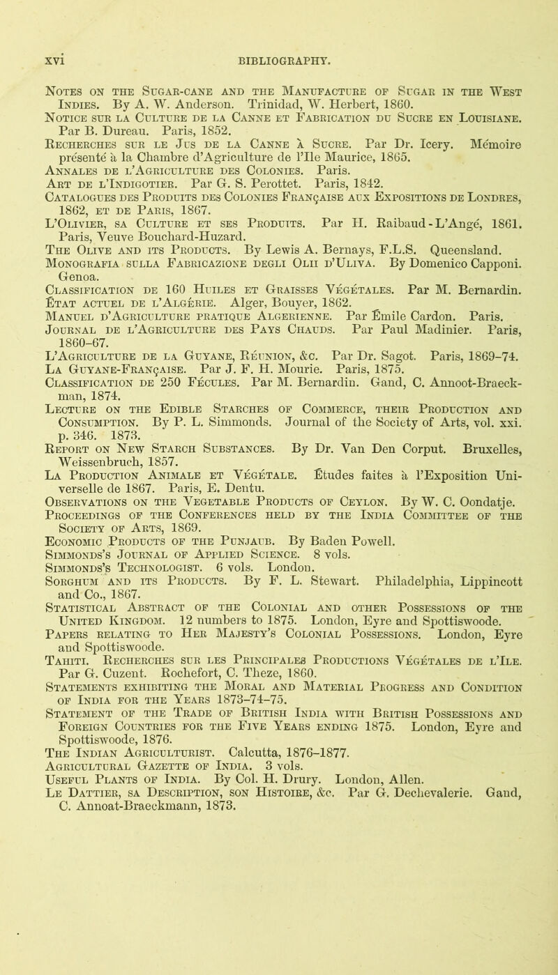 Notes on the Sugar-cane and the Manufacture of Sugar in the West Indies. By A. W. Anderson. Trinidad, W. Herbert, 1860. Notice sur la Culture de la Canne et Fabrication du Sucre en Louisiane. Par B. Bureau. Paris, 1852. Kecherches sur le Jus de la Canne a Sucre. Par Dr. leery. Memoire presente a la Cbambre d’Agriculture de ITle Maurice, 1865. Annales de l’Agriculture des Colonies. Paris. Art de lTndigotier. Par G. S. Perottet. Paris, 1842. Catalogues des Produits des Colonies Franqaise aux Expositions de Londres, 1862, et de Paris, 1867. L’Olivier, sa Culture et sbs Produits. Par H. Raibaud - L’Ange, 1861. Paris, Veuve Bouchard-Huzard. The Olive and its Products. By Lewis A. Bernays, F.L.S. Queensland. Monografia SULLA Fabricazione degli Olii d’Uliva. By Domenico Capponi. Genoa. Classification de 160 Huiles et Graisses Vegetales. Par M. Bernardin. Etat actuel de l’Algerie. Alger, Bouyer, 1862. Manuel d’Agriculture pratique Algerienne. Par Emile Cardon. Paris. Journal de l’Agriculture des Pays Chauds. Par Paul Madinier. Paris, 1860-67. L’Agriculture de la Guyane, Reunion, &c. Par Dr. Sagot. Paris, 1869-74. La GUYANE-FRAN9AISE. Par J. F. H. Mourie. Paris, 1875. Classification de 250 Fecules. Par M. Bernardin. Gand, C. Annoot-Braeck- man, 1874. Lecture on the Edible Starches of Commerce, their Production and Consumption. By P. L. Simmonds. Journal of the Society of Arts, vol. xxi. p. 346. 1873. Report on New Starch Substances. By Dr. Van Den Corput. Bruxelles, Weissenbrucb, 1857. La Production Animale et Vegetale. Etudes faites a FExposition Uni- verselle de 1867. Paris, E. Dentu. Observations on the Vegetable Products of Ceylon. By W. C. Oondatje. Proceedings of the Conferences held by the India Committee of the Society of Arts, 1869. Economic Products of the Punjaub. By Baden Powell. SiMMONDs’s Journal of Applied Science. 8 vols. SiMMONDs’s Technologist. 6 vols. London. Sorghum and its Products. By F. L. Stewart. Philadelphia, Lippincott and Co., 1867. Statistical Abstract of the Colonial and other Possessions of the United Kingdom. 12 numbers to 1875. London, Eyre and Spottiswoode. Papers relating to Her Majesty’s Colonial Possessions. London, Eyre and Spottiswoode. Tahiti. Recherches sur les Peincipales Productions Vegetales de l’Ile. Par G. Cuzent. Rochefort, C. Theze, 1860. Statements exhibiting the Moral and Material Progress and Condition OF India for the Years 1873-74-75. Statement of the Trade of British India with British Possessions and Foreign Countries for the Five Years ending 1875. London, Eyre and Spottiswoode, 1876. The Indian Agriculturist. Calcutta, 1876-1877. Agricultural Gazette of India. 3 vols. Useful Plants of India, By Col. H. Drury. London, Allen. Le Dattier, sa Description, son Histoire, &c. Par G. Dechevalerie. Gand, C. Annoat-Braeckmann, 1873.
